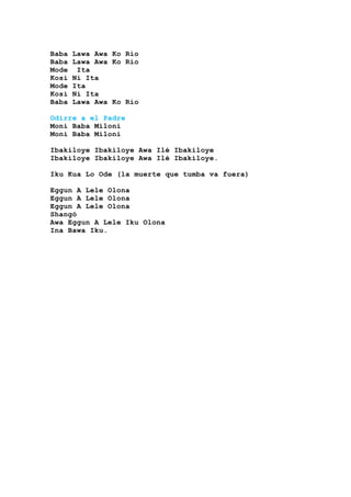 Baba Lawa Awa Ko Rio
Baba Lawa Awa Ko Rio
Mode Ita
Kosi Ni Ita
Mode Ita
Kosi Ni Ita
Baba Lawa Awa Ko Rio
Odirre a el Padre
Moni Baba Miloni
Moni Baba Miloni
Ibakiloye Ibakiloye Awa Ilé Ibakiloye
Ibakiloye Ibakiloye Awa Ilé Ibakiloye.
Iku Kua Lo Ode (la muerte que tumba va fuera)
Eggun A Lele Olona
Eggun A Lele Olona
Eggun A Lele Olona
Shangó
Awa Eggun A Lele Iku Olona
Ina Bawa Iku.
 