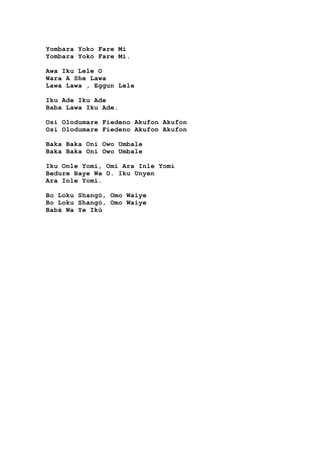 Yombara Yoko Fare Mi
Yombara Yoko Fare Mi.
Awa Iku Lele O
Wara A She Lawa
Lawa Lawa , Eggun Lele
Iku Ade Iku Ade
Baba Lawa Iku Ade.
Osi Olodumare Fiedeno Akufon Akufon
Osi Olodumare Fiedeno Akufon Akufon
Baka Baka Oni Owo Umbale
Baka Baka Oni Owo Umbale
Iku Onle Yomi, Omi Ara Inle Yomi
Bedure Baye Wa O. Iku Unyen
Ara Inle Yomi.
Bo Loku Shangó, Omo Waiye
Bo Loku Shangó, Omo Waiye
Babá Wa Ye Ikú
 