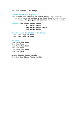Bo Loku Shangó, Omo Waiye.
Cuando se da Abó a Eggun
Dos líneas con carbón, de nueve pasos, se trae el
carnero para el centro y se toca frente con frente y
se canta. El que guía el carnero va montado arriba.
Súyere: Ewe Ikokó Tenio Tenio
Abó Tenio Tenio
Ewe Ikokó Tenio Tenio
Abó Tenio Tenio
Cuando se le da comida a la tierra
Laye Lawa Laye La Fisi
Laye Lawa Laye La Fisi
Matanza
Iku Yere Iku Yere
Eye Iku Yere
Iku Yere Iku Yere
Eye Iku Yere
Iku Yere Iku Yere
Eye Iku Yere
Akuko Mankio Akuko Mankio
Ewe Eye Iku Odara Akuko Mankio
 