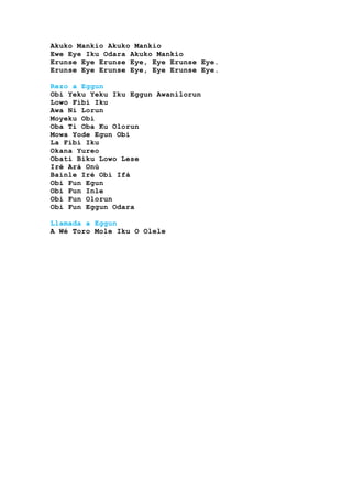 Akuko Mankio Akuko Mankio
Ewe Eye Iku Odara Akuko Mankio
Erunse Eye Erunse Eye, Eye Erunse Eye.
Erunse Eye Erunse Eye, Eye Erunse Eye.
Rezo a Eggun
Obi Yeku Yeku Iku Eggun Awanilorun
Lowo Fibi Iku
Awa Ni Lorun
Moyeku Obi
Oba Ti Oba Ku Olorun
Mowa Yode Egun Obi
La Fibí Iku
Okana Yureo
Obati Biku Lowo Lese
Iré Ará Onú
Bainle Iré Obí Ifá
Obi Fun Egun
Obi Fun Inle
Obi Fun Olorun
Obi Fun Eggun Odara
Llamada a Eggun
A Wé Toro Mole Iku O Olele
 