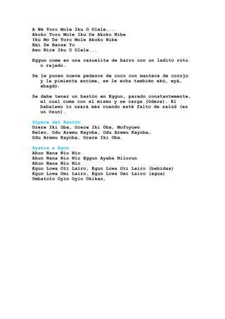 A Wé Toro Mole Iku O Olele...
Akoko Toro Mole Iku De Akoko Nibe
Iku Mo De Toro Mole Akoko Nibe
Emí Se Banse Yo
Awo Nire Iku O Olele...
Eggun come en una cazuelita de barro con un ladito roto
o rajado.
Se le ponen nueve pedazos de coco con manteca de corojo
y la pimienta encima, se le echa también ekú, eyá,
abagdó.
Se debe tener un bastón en Eggun, parado constantemente,
el cual come con el mismo y se carga (Odere). El
babalawo lo usará más cuando esté falto de salud (es
un Osun).
Súyere del Bastón
Orere Iki Oba, Orere Iki Oba, Mofoyuwo
Releo, Odu Aremu Kayoba, Odu Aremu Kayoba,
Odu Aremu Kayoba, Orere Iki Oba.
Ayakua a Egun
Ahun Nana Nio Nio
Ahun Nana Nio Nio Eggun Ayaba Nilorun
Ahun Nana Nio Nio
Egun Lowa Oti Lairo, Egun Lowa Oti Lairo (bebidas)
Egun Lowa Omi Lairo, Egun Lowa Omi Lairo (agua)
Umbatolo Oyin Oyin Okikan,
 