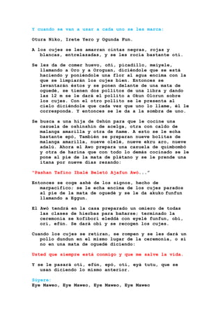 Y cuando se van a usar a cada uno se les marca:
Otura Niko, Irete Yero y Ogunda Fun.
A los cujes se les amarran cintas negras, rojas y
blancas, entrelazadas, y se les rocía bastante otí.
Se les da de comer huevo, oñí, picadillo, meiyele,
llamando a Oro y a Oroguan, diciéndole que se está
haciendo y poniéndole una flor al agua encima con la
que se limpiarán los cujes bien. Entonces se
levantarán éstos y se ponen delante de una mata de
oguedé, se tienen dos pollitos de una libra y dando
las 12 m se le dará el pollito a Okun Olorun sobre
los cujes. Con el otro pollito se le presenta al
cielo diciéndole que cada vez que uno lo llame, él le
corresponda. Y entonces se le da a la sombra de uno.
Se busca a una hija de Oshún para que le cocine una
cazuela de oshinshin de acelga, otra con caldo de
malanga amarilla y otra de ñame. A esto se le echa
bastante epó, También se preparan nueve bolitas de
malanga amarilla, nueve olelé, nueve ekru aro, nueve
adalú. Ahora el Awo prepara una cazuela de quimbombó
y otra de harina que con todo lo demás cocinado se le
pone al pie de la mata de plátano y se le prende una
itana por nueve días rezando:
"Pashan Tafino Ibalé Beletó Ajafun Awó...”
Entonces se coge ashé de los signos, hecho de
marpacífico; se le echa encima de los cujes parados
al pie de la mata de oguedé y se le da akuko funfun
llamando a Eggun.
El Awó tendrá en la casa preparado un omiero de todas
las clases de hierbas para bañarse; terminado la
ceremonia se kofibori eleddá con eyelé funfun, obí,
orí, efún. Se dará obi y se recogen los cujes.
Cuando los cujes se retiran, se rompen y se les dará un
pollo dundun en el mismo lugar de la ceremonia, o si
no en una mata de oguedé diciendo:
Usted que siempre está conmigo y que me salve la vida.
Y se le pasará otí, efún, epó, otí, eyá tutu, que se
usan diciendo lo mismo anterior.
Súyere:
Eye Maweo, Eye Maweo, Eye Maweo, Eye Maweo
 