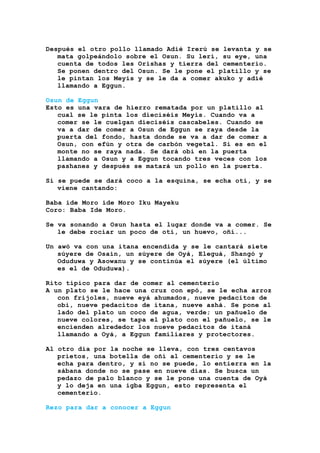 Después el otro pollo llamado Adié Irerú se levanta y se
mata golpeándolo sobre el Osun. Su leri, su eye, una
cuenta de todos les Orishas y tierra del cementerio.
Se ponen dentro del Osun. Se le pone el platillo y se
le pintan los Meyis y se le da a comer akuko y adié
llamando a Eggun.
Osun de Eggun
Esto es una vara de hierro rematada por un platillo al
cual se le pinta los dieciséis Meyis. Cuando va a
comer se le cuelgan dieciséis cascabeles. Cuando se
va a dar de comer a Osun de Eggun se raya desde la
puerta del fondo, hasta donde se va a dar de comer a
Osun, con efún y otra de carbón vegetal. Si es en el
monte no se raya nada. Se dará obi en la puerta
llamando a Osun y a Eggun tocando tres veces con los
pashanes y después se matará un pollo en la puerta.
Si se puede se dará coco a la esquina, se echa otí, y se
viene cantando:
Baba ide Moro ide Moro Iku Mayeku
Coro: Baba Ide Moro.
Se va sonando a Osun hasta el lugar donde va a comer. Se
le debe rociar un poco de otí, un huevo, oñí...
Un awó va con una itana encendida y se le cantará siete
súyere de Osain, un súyere de Oyá, Eleguá, Shangó y
Oduduwa y Asowanu y se continúa el súyere (el último
es el de Oduduwa).
Rito típico para dar de comer al cementerio
A un plato se le hace una cruz con epó, se le echa arroz
con frijoles, nueve eyá ahumados, nueve pedacitos de
obi, nueve pedacitos de ítana, nueve ashá. Se pone al
lado del plato un coco de agua, verde; un pañuelo de
nueve colores, se tapa el plato con el pañuelo, se le
encienden alrededor los nueve pedacitos de itaná
llamando a Oyá, a Eggun familiares y protectores.
Al otro día por la noche se lleva, con tres centavos
prietos, una botella de oñí al cementerio y se le
echa para dentro, y si no se puede, lo entierra en la
sábana donde no se pase en nueve días. Se busca un
pedazo de palo blanco y se le pone una cuenta de Oyá
y lo deja en una igba Eggun, esto representa el
cementerio.
Rezo para dar a conocer a Eggun
 