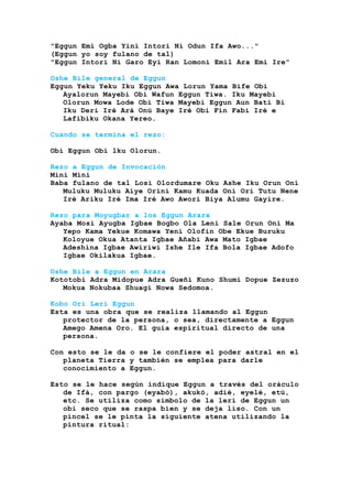 "Eggun Emi Ogba Yini Intori Ni Odun Ifa Awo..."
(Eggun yo soy fulano de tal)
"Eggun Intori Ni Garo Eyi Ran Lomoni Emil Ara Emi Ire"
Oshe Bile general de Eggun
Eggun Yeku Yeku Iku Eggun Awa Lorun Yama Bife Obi
Ayalorun Mayebi Obi Wafun Eggun Tiwa. Iku Mayebi
Olorun Mowa Lode Obi Tiwa Mayebi Eggun Aun Bati Bi
Iku Deri Iré Ará Onú Baye Iré Obi Fin Fabi Iré e
Lafibiku Okana Yereo.
Cuando se termina el rezo:
Obi Eggun Obi lku Olorun.
Rezo a Eggun de Invocación
Mini Mini
Baba fulano de tal Losi Olordumare Oku Ashe Iku Orun Oni
Muluku Muluku Aíye Orini Kamu Kuada Oni Orí Tutu Nene
Iré Ariku Iré Ima Iré Awo Aworí Biya Alumu Gayire.
Rezo para Moyugbar a los Eggun Arara
Ayaba Mosi Ayugba Igbae Bogbo Ola Leni Sale Orun Oni Ma
Yepo Kama Yekue Komawa Yeni Olofin Obe Ekue Buruku
Koloyue Okua Atanta Igbae Añabi Awa Mato Igbae
Adeshina Igbae Awiriwi Ishe Ile Ifa Bola Igbae Adofo
Igbae Okilakua Igbae.
Oshe Bile a Eggun en Arara
Kototobi Adra Midopue Adra Gueñi Kuno Shumi Dopue Zezuzo
Mokua Nokubaa Shuagi Nowa Sedomoa.
Kobo Ori Leri Eggun
Esta es una obra que se realiza llamando al Eggun
protector de la persona, o sea, directamente a Eggun
Amego Amena Oro. El guía espiritual directo de una
persona.
Con esto se le da o se le confiere el poder astral en el
planeta Tierra y también se emplea para darle
conocimiento a Eggun.
Esto se le hace según indique Eggun a través del oráculo
de Ifá, con pargo (eyabó), akukó, adié, eyelé, etú,
etc. Se utiliza como símbolo de la lerí de Eggun un
obi seco que se raspa bien y se deja liso. Con un
pincel se le pinta la siguiente atena utilizando la
pintura ritual:
 