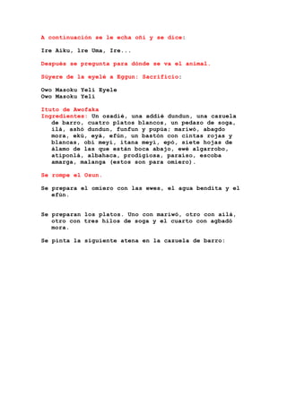 A continuación se le echa oñi y se dice:
Ire Aiku, lre Uma, Ire...
Después se pregunta para dónde se va el animal.
Súyere de la eyelé a Eggun: Sacrificio:
Owo Masoku Yeli Eyele
Owo Masoku Yeli
Ituto de Awofaka
Ingredientes: Un osadié, una addié dundun, una cazuela
de barro, cuatro platos blancos, un pedazo de soga,
ilá, ashó dundun, funfun y pupúa; mariwó, abagdo
mora, ekú, eyá, efún, un bastón con cintas rojas y
blancas, obí meyi, itana meyi, epó, siete hojas de
álamo de las que están boca abajo, ewé algarrobo,
atiponlá, albahaca, prodigiosa, paraíso, escoba
amarga, malanga (estos son para omiero).
Se rompe el Osun.
Se prepara el omiero con las ewes, el agua bendita y el
efún.
Se preparan los platos. Uno con mariwó, otro con ailá,
otro con tres hilos de soga y el cuarto con agbadó
mora.
Se pinta la siguiente atena en la cazuela de barro:
 
