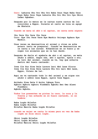 Coro: Lakunta Oku Oro Oku Oro Baba Osun Yeye Baba Osun
Yeye Baba Osun Yeye Lakunta Oku Oro Oku Oro Oya Obini
Ladeo Ogbabao.
Después por lo menos se le cantan nueve cantos de los
conocidos a Eggun. Durante el canto se toca un agogó
de Obatalá.
Cuando se mata el abó o el agutan, se canta este súyere:
Iku Yere Iku Yere Iku Yere
Coro: Eye Iku Yere Yere Eye Mankio Onirepo Agdara Eye
Mankio.
Unas veces se descuartiza el animal y otras se echa
entero (esto se pregunta). Cuando se descuartiza se
le canta a las carnes. Echándolas en un hueco y se
cogen los animales que se le han dando.
Después de darle el eyebale de abó o el agutan, se mata
akuko a addié, según sea, abó o agután, eyele o etu.
La lerí del animal, cuando se va, hay que echarla
dentro del hueco cantando:
Inwa Ile Gun Siwa Dele Larere Leri Abó Lese Olorun
Inwa Ile Gun Siwa Dele Larere Oku Oro Leri Abó Lese,
Eggun, fulano de tal.
Aquí se va cantando todo lo del animal y se sigue con
akukó o addié lese Eggun, eyele Iese Eggun.
Anikaku Siwa Dele O Aniko Igbaye Tonu
Agboru Agboru Agboru Fieddenu Agboku Awo Omo Alawo
Fieddenu
Agboku Agboku.
Todos los presentes se pintan la cara, la nuca y la
frente y van echando en el hueco cantando, si es
hombre:
Baba Logdo Nilefun
Baba Logdo Nilefun
Nilefun Manile Baba Logdo Nilefun
cuando es mujer se canta lo mismo pero en vez de baba
logdo se dice obini logdo.
Obini Logdo Nilefun
Obini Logdo Nilefun
Nilefun Manile Obini Logdo Nilefun
 