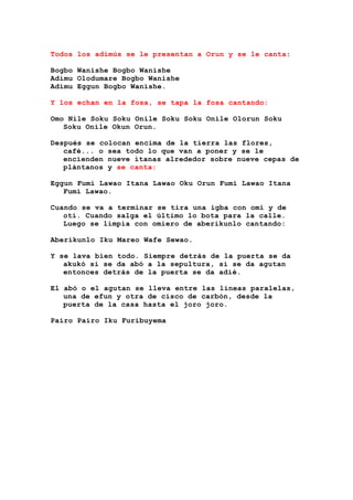 Todos los adimús se le presentan a Orun y se le canta:
Bogbo Wanishe Bogbo Wanishe
Adimu Olodumare Bogbo Wanishe
Adimu Eggun Bogbo Wanishe.
Y los echan en la fosa, se tapa la fosa cantando:
Omo Nile Soku Soku Onile Soku Soku Onile Olorun Soku
Soku Onile Okun Orun.
Después se colocan encima de la tierra las flores,
café... o sea todo lo que van a poner y se le
encienden nueve itanas alrededor sobre nueve cepas de
plántanos y se canta:
Eggun Fumi Lawao Itana Lawao Oku Orun Fumi Lawao Itana
Fumi Lawao.
Cuando se va a terminar se tira una igba con omí y de
otí. Cuando salga el último lo bota para la calle.
Luego se limpia con omiero de aberikunlo cantando:
Aberikunlo Iku Mareo Wafe Sewao.
Y se lava bien todo. Siempre detrás de la puerta se da
akukó si se da abó a la sepultura, si se da agutan
entonces detrás de la puerta se da adié.
El abó o el agutan se lleva entre las líneas paralelas,
una de efun y otra de cisco de carbón, desde la
puerta de la casa hasta el joro joro.
Pairo Pairo Iku Furibuyema
 