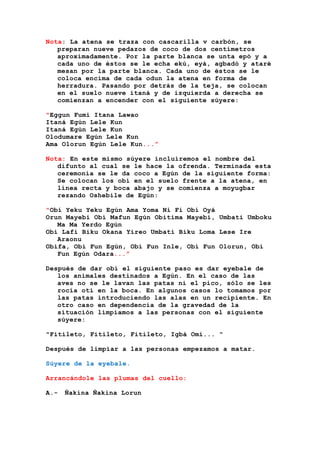 Nota: La atena se traza con cascarilla v carbón, se
preparan nueve pedazos de coco de dos centímetros
aproximadamente. Por la parte blanca se unta epó y a
cada uno de éstos se le echa ekú, eyá, agbadó y ataré
mesan por la parte blanca. Cada uno de éstos se le
coloca encima de cada odun la atena en forma de
herradura. Pasando por detrás de la teja, se colocan
en el suelo nueve itaná y de izquierda a derecha se
comienzan a encender con el siguiente súyere:
"Eggun Fumi Itana Lawao
Itaná Egún Lele Kun
Itaná Egún Lele Kun
Olodumare Egún Lele Kun
Ama Olorun Egún Lele Kun...”
Nota: En este mismo súyere incluiremos el nombre del
difunto al cual se le hace la ofrenda. Terminada esta
ceremonia se le da coco a Egún de la siguiente forma:
Se colocan los obí en el suelo frente a la atena, en
línea recta y boca abajo y se comienza a moyugbar
rezando Oshebile de Egún:
"Obí Yeku Yeku Egún Ama Yoma Ni Fi Obí Oyá
Orun Mayebi Obí Mafun Egún Obitima Mayebi, Umbati Umboku
Ma Ma Yerdo Egún
Obí Lafi Biku Okana Yireo Umbati Biku Loma Lese Ire
Araonu
Obifa, Obí Fun Egún, Obí Fun Inle, Obí Fun Olorun, Obí
Fun Egún Odara...”
Después de dar obí el siguiente paso es dar eyebale de
los animales destinados a Egún. En el caso de las
aves no se le lavan las patas ni el pico, sólo se les
rocía oti en la boca. En algunos casos lo tomamos por
las patas introduciendo las alas en un recipiente. En
otro caso en dependencia de la gravedad de la
situación limpiamos a las personas con el siguiente
súyere:
"Fitileto, Fitileto, Fitileto, Igbá Omí... "
Después de limpiar a las personas empezamos a matar.
Súyere de la eyebale.
Arrancándole las plumas del cuello:
A.- Ñakina Ñakina Lorun
 
