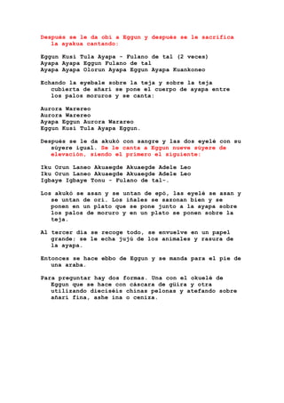 Después se le da obi a Eggun y después se le sacrifica
la ayakua cantando:
Eggun Kusi Tula Ayapa - Fulano de tal (2 veces)
Ayapa Ayapa Eggun Fulano de tal
Ayapa Ayapa Olorun Ayapa Eggun Ayapa Kuankoneo
Echando la eyebale sobre la teja y sobre la teja
cubierta de añarí se pone el cuerpo de ayapa entre
los palos moruros y se canta:
Aurora Warereo
Aurora Warereo
Ayapa Eggun Aurora Warareo
Eggun Kusi Tula Ayapa Eggun.
Después se le da akukó con sangre y las dos eyelé con su
súyere igual. Se le canta a Eggun nueve súyere de
elevación, siendo el primero el siguiente:
Iku Orun Laneo Akuaegde Akuaegde Adele Leo
Iku Orun Laneo Akuaegde Akuaegde Adele Leo
Igbaye Igbaye Tonu - Fulano de tal-.
Los akukó se asan y se untan de epó, las eyelé se asan y
se untan de ori. Los iñales se sazonan bien y se
ponen en un plato que se pone junto a la ayapa sobre
los palos de moruro y en un plato se ponen sobre la
teja.
Al tercer día se recoge todo, se envuelve en un papel
grande; se le echa jujú de los animales y rasura de
la ayapa.
Entonces se hace ebbo de Eggun y se manda para el pie de
una araba.
Para preguntar hay dos formas. Una con el okuelé de
Eggun que se hace con cáscara de güira y otra
utilizando dieciséis chinas pelonas y atefando sobre
añarí fina, ashe ina o ceniza.
 