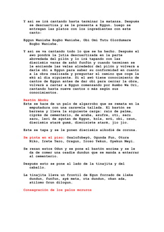 Y así se irá cantando hasta terminar la matanza. Después
se descuartiza y se le presenta a Eggun. Luego se
entregan las platos con los ingredientes con este
canto:
Eggun Wanishe Bogbo Wanishe, Obi Omi Tutu Olordumare
Bogbo Wanishe.
Y así se va cantando todo lo que se ha hecho. Después el
awo pondrá la jutía descuartizada en la parte
abovedada del pilón y lo irá tapando con las
dieciséis varas de ashó funfún y cuando terminen se
le enciende las velas alrededor del pilón y volverá a
darle obi a Eggun para saber su conformidad en cuanto
a la obra realizada y preguntar el camino que coge la
ekú al día siguiente. Si el awó tiene conocimiento de
cantos de Eggun antes de dar obi para cerrar la obra,
volverá a cantar a Eggun comenzando por Aumbo Wa Ori,
cantando hasta nueve cantos o más según sus
conocimientos.
Bastón Aboku
Este se hace de un palo de algarrobo que se remata en la
empuñadura con una caravela tallada. El bastón se
barrena y lleva la siguiente carga: raíz de palma,
ciprés de cementerio, de araba, azufre, otí, sacu
sacu, lerí de agutan de Eggun, kola, erú, obí, osun,
dieciséis ataré gumá, diecisiete ataré, jio jio.
Este se tapa y se le ponen dieciséis aikodié de corona.
Se pinta en el piso: Osalofobeyó, Ogunda Fun, Otura
Niko, Irete Yero, Oragun, Iroso Yekun, Oyekun Meyi.
Se rezan estos Odun y se pone el bastón encima y se le
da de comer una osadie dundun que se manda a enterrar
al cementerio.
Después esto se pone al lado de la tinajita y del
caballo.
La tinajita lleva un frontil de Egun forrado de ileke
dundun, funfun, ayé meta, ota dundun, okan ada,
atilomo Orun dilogun.
Consagración de los palos moruros
 