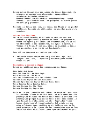 Estos palos tienen que ser ambos de igual longitud. Se
prepara un omiero con algarrobo, marpacífico,
albahaca, artemisa,espanta-
muerto,maravilla,salvadera, rompesaragüey. (Rompe
camisa), quita-maldición, se pregunta si lleva piñón
de botija y paraíso.
Después se lavan con otí, se rezan los Meyis y se pueden
utilizar. Después de utilizados se guardan para otra
ocasión.
Quitar las lágrimas
Se le da conocimiento al difunto o padrino con sus
nombres y apellidos y nombre de Osha. Se prepara el
Osain de Eggun y se lavan los fundamentos, se le da
un abeboadié a los guerreros, un eyelé a Oggun, a
Oshosi y a Osun. Y con una addie se limpian a todos
los presentes y se le da al fundamento.
Con obi se pregunta el camino que coja.
El awó debe coger nueve medios y con ekú, eyá, epó,
abagdó, oñí, oti, limpiarse y botarlo para donde
marca el obí.
Elevación y cantos a Eggun
Estos se utilizan para las ceremonias de Eggun
Aun Baba Ori Egun
Awa Ori Awa Ori Wa Oma Leya
Wako Fulano de tal Waro
Iña Oku Faramawado Iña Oku Farawa Lode
Okokan Lami Wayeo Okokan Lamiloro
Okokan Epo Orosun Layeo Okokan Lami Loro
Tele Temoba Tele Temoba Tele.
Wayere Wayere Bi Aba Umbo
Wayere Wayere Bi Awaye Yeo.
Esto es lo que llamaban los Lukumí la mesa del año: Oro
Ti Oduduwa. Ahora bien los criollos han cambiado los
principios básicos de todas esas misas y decimos los
principios porque hay quien hace a los tres meses lo
que hacían los africanos al año. Repetidas veces
hemos dicho que el levantamiento del plato es una
misa africana pero también es el tributo que se le
está pagando a la tierra de las ceremonias que se han
hecho en vida al difunto, para que descansen en paz.
 