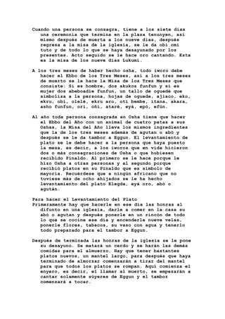 Cuando una persona se consagra, tiene a los siete días
una ceremonia que termina en la plaza tenunyen, así
mismo después de muerta a los nueve días, después
regresa a la misa de la iglesia, se le da obi omi
tuto y de todo lo que se haya desayunado por los
presentes. Acto seguido se le hace oro cantando. Esta
es la misa de los nueve días Lukumí.
A los tres meses de haber hecho osha, todo iworo debe
hacer el Ebbo de los Tres Meses, así a los tres meses
de muerto se le hace la Misa de los Tres Meses que
consiste: Si es hombre, dos akukos funfun y si es
mujer dos abeboadie funfun, un tallo de oguedé que
simboliza a la persona, hojas de oguede, ajiaco, eko,
ekru, obi, olelé, ekru aro, otí bembe, itana, akara,
asho funfun, ori, oñí, ataré, eyá, epó, efún.
Al año toda persona consagrada en Osha tiene que hacer
el Ebbo del Año con un animal de cuatro patas a sus
Oshas, la Misa del Año lleva los mismos ingredientes
que la de los tres meses además de agutan o abó y
después se le da tambor a Eggun. El levantamiento de
plato se le debe hacer a la persona que haya puesto
la mesa, es decir, a los iworos que en vida hicieron
dos o más consagraciones de Osha o que hubiesen
recibido Pinaldo. Al primero se le hace porque le
hizo Osha a otras personas y al segundo porque
recibió platos en su Pinaldo que es símbolo de
mayoría. Recuérdese que a ningún africano que no
tuviese más de ocho ahijados se le ha hecho
levantamiento del plato Elegda, eyá oro, abó o
agután.
Para hacer el Levantamiento del Plato
Primeramente hay que hacerle en ese día las honras al
difunto en una iglesia, darle a comer en la casa su
abó o agutan y después ponerle en un rincón de todo
lo que se cocine ese día y encenderle nueve velas,
ponerle flores, tabacos, su vaso con agua y tenerlo
todo preparado para el tambor a Eggun.
Después de terminada las honras de la iglesia se le pone
su desayuno. Se matará un cerdo y se harán las demás
comidas para el almuerzo. Hay que tener bastantes
platos nuevos, un mantel largo, para después que haya
terminado de almorzar comenzarán a tirar del mantel
para que todos los platos se rompan. Aquí comienza el
enyero, es decir, el llamar al muerto, se empezarán a
cantar solamente súyeres de Eggun y el tambor
comenzará a tocar.
 
