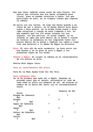 Hay que tener también nueve varas de tela blanca. Los
santos que vinieran ese día serán solamente para
llorar, pues no pueden consultar a nadie. Los que
participan en esto, en la víspera tienen que rogarse
la cabeza.
Se baila con una careta. Se coge una batea grande y se
llena de omi u omiero, se le meten dentro boca abajo
nueve o doce platos, en la misma forma nueve o doce
igba chiquitas y cuando se esté llamando a Oro, en
ese momento que los Ilú están tocando con sus
súyeres, con dos palitos, al mismo compás, se va
tocando la igba que está dentro de la batea v cuando
se termine la ceremonia se van rompiendo todos los
platos dentro de la batea v también las igbas y luego
todo ese material y lo demás de Eggun se encierra.
Nota: Al otro año de esta ceremonia, se hace arroz con
eré dundun y se le pone un poco a Eggun y los
presentes unyen de los mismo.
Súyere a Eggun: Al colgar la sábana en el levantamiento
de los platos se dice:
Ashola Miki Eggun Iworo
Para el levantamiento del plato:
Pare Mi La Wami Ayaba Dide Iku Iku Unlo.
Para refrescar Osha
Se le da primero que nada obi a Eggun. Después se
procede igual que el omiero, poniendole al lado de
cada Osha un plato con pedazos de obi, de acuerdo al
número de la marca del santo con su correspondiente
ataré.
Pedazos de Obi
Ataré
Elegwa de Cabecera 7 7
Epó
Elegwa 3
3 Epó
Oggun de Cabecera 7 7
Epó
Oggún 3
3 Epó
Oshosi de Cabecera 7 7
Epó
Oshosi 3
3 Epó
 