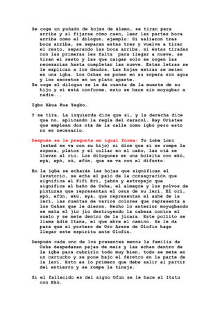 Se coge un puñado de hojas de álamo, se tiran para
arriba y al fijarse cómo caen, leer las partes boca
arriba como el dilogun, ejemplo: Si salieron tres
boca arriba, se separan estas tres y vuelve a tirar
el resto, separando las boca arriba, si éstas tiradas
con las primeras les falta para llegar a nueve, se
tiran el resto y las que caigan solo se cogen las
necesarias hasta completar las nueve. Estas letras se
le explican a los deudos. Las hojas extras se meten
en una igba. Los Oshas se ponen en su sopera sin agua
y los secretos en un plato aparte.
Se coge el dilogun se le da cuenta de la muerte de su
hijo y si está conforme, esto se hace sin moyugbar a
nadie...
Igbo Akua Kua Yegbo.
Y se tira. La izquierda dice que sí, y la derecha dice
que no, aplicando la regla del caracol. Hay Oriates
que emplean dos otá de la calle como igbo pero esto
no es necesario.
Después se le pregunta en igual forma: To Lobe Loni
(usted se va con su hijo) si dice que sí se rompe la
sopera, platos y el collar en el caño, las otá se
llevan al río. Los dilogunes en una bolsita con ekú,
eyá, epó, oú, efún, que se va con el difunto.
En la igba se echarán las hojas que significan el
lavatorio, se echa el palo de la consagración que
significa el Fifi Erí, jabón y estropajo que
significa el baño de Osha, el almagre y los polvos de
pinturas que representan el osun de su lerí. El orí,
epó, efún, ekú, eyá, que representan el ashé de la
lerí, las cuentas de varios colores que representa a
los Oshas que le dieron. Hecho lo anterior moyugbando
se mata el jio jio destruyendo la cabeza contra el
suelo y se mete dentro de la jícara. Este pollito se
llama Adié Itana, el que abre el camino. Se le da
para que el portero de Oro Arere de Olofin haga
llegar este espíritu ante Olofin.
Después cada uno de los presentes menos la familia de
Osha despedazan pajas de maíz y las echan dentro de
la igba para cubrirlo todo muy bien, todo se mete en
un cartucho y se pone bajo el féretro en la parte de
la lerí. Esto es lo primero que debe salir al partir
del entierro y se rompe la tinaja.
Si el fallecido es del signo Ofun se le hace el Itutu
con Ekó.
 