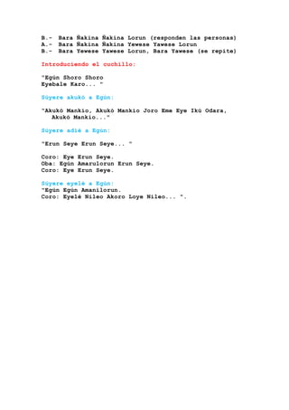 B.- Bara Ñakina Ñakina Lorun (responden las personas)
A.- Bara Ñakina Ñakina Yewese Yawese Lorun
B.- Bara Yewese Yawese Lorun, Bara Yawese (se repite)
Introduciendo el cuchillo:
"Egún Shoro Shoro
Eyebale Karo... "
Súyere akukó a Egún:
“Akukó Mankio, Akukó Mankio Joro Eme Eye Ikú Odara,
Akukó Mankio..."
Súyere adié a Egún:
"Erun Seye Erun Seye... "
Coro: Eye Erun Seye.
Oba: Egún Amarulorun Erun Seye.
Coro: Eye Erun Seye.
Súyere eyelé a Egún:
"Egún Egún Amanilorun.
Coro: Eyelé Nileo Akoro Loye Nileo... ".
 