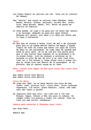 Los Oshas Ibeyis se retiran con obí. Inle con el caracol
de Yemayá.
Hay "Santos" que nunca se retiran como Oduduwa, Yewá,
Bromú, Brosia, Olokun, Asojuano, Orisha Okó, Iroko,
Inle, Nana Buruku, Abañí, etc. Estos se pasan de
familia en familia.
Si Osha queda, se coge y se pasa por la ikoko del omiero
y se enjuaga, después se pasa por agua fresca,
después por omiero, por agua y lo deja así hasta que
lo vaya a refrescar.
Ituto
El Awó que se sienta a hacer ituto de awó o de iyalosha
para que no se quede metido dentro de Eggun y quede
limpio de todo se tiene que bañar con agua de lluvia
de mayo en una palangana. Se coge cepa de oguedé que
esté un poco seca, se le da iná por una parte para
que lo que suelte vaya cayendo en la palangana y en
la misma forma, jujú de alakaso y entonces se va
sacando un poco de omí de allí y se lava lowó otun,
lowó osi y los brazos y luego elese otun y elese osí,
que no caiga otra vez dentro de la palangana. Si es
posible, que el omiero caiga en el caño.
Nota: Cuando sale Eggun de Awó para ibusu Ikú lleva este
súyere:
Aye Oddun Onile Osun Matile
Aye Oddun Onile Osun Matile
Ituto Ni Obini
Se coge una igba, se le mete dentro una hoja de ewe
ikoko, osun, pintura azul, cinco efun, cinco carbones
vegetales, ilá secos, guano bendito, itaná, ewe odan
seco del suelo y yarako.
Se registra Osha que unló, las otás van a ilé ibú,
Eleguá, Oggun, Oshosi y Oke van para la sabana. Se
rompen todos los platos y todos los iñales. Todo se
lava con ewe onifin (albahaca).
Súyere para enterrar a Shakuana para ituto:
Oyu Popo Nibo...
Babalú Ayé
 
