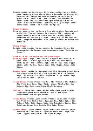 Cuando muere un iworo que lo tiene, entierran su ikoko
para sacarla a los siete días y hacerle el ituto. Al
cadáver del iworo hay que rasparle la Ierí para
quitarle el osun y se lava la lerí con omiero de
omika (ceniza). El babalawo que toma parte en el
ituto o ritos fúnebres, honras, etc. y dirige estas
ceremonias recibe el nombre de Apona.
Eggun Pegbeda
Esta ceremonia que se hace a los siete años después del
entierro, los parientes de santo o Ifá visitan el
cementerio y ante la tumba del fallecido hacen
ofrendas de flores y frutas, cantan y le dan obí omí
tutu. Después regresan a la casa y toman en honor del
difunto.
Shawo Eggun
Recibe este nombre la ceremonia de iniciación en los
fundamentos de Eggun, que conocemos como "jurarse en
Eggun".
Oshe Bile de los Meyis de Ifa para Eggun
Baba Eyiogbe: Aiye Leki Ami Niku Eggun Atatabiaku Oni
Osha Pasa Ilu Ake Ayalola Abó Alaloku Omo Abeku
Omobido Omo Eni. Ashití Egbaloda Ti Odi Dudu Eggun
Alañi Lañi Ti Omo Paulo Laye Ishu Nigbe Jekua Baba
Eggun.
Oyekun Meyi: Alikuta Adagbaoyono Iku Diguela Oyono Mole
Eni Eggun Okpa Eyo Ni Ekua Aya Eku Ni Ella Ogbeni
Megu Iku Bonle Iku Okua Obigde kele Oja Moshe Dayi
Iku Kono Oshame Aiye De.
lwori Meyi: Iwori Omoso Iku Eri Ofo Osheshe Oku Walode
Eda Fere Aun Loda Aiye Timbe Lorun Tinshe Omo Iku
Egbado Iku Kono Oshe Ogba Shofo Egungun.
Odi Meyi: Okua Lerí Okua Ajoko Bile Kale Babá Olofin
Logbadono Ogbe Koku Legbe Ni Odo Kiate Boku
Olordumare Ora Onigbo Okinu.
Iroso Meyi: Osinielashe Eriku Ofososilo Untede Fisele
Aun Toyo Ifá Bogbo Meyi Egungun Eni Agba Igbae Iku
Tolenu Ashe Babá Eggun Agba Oma Umbelewo Eggun Otun
Umbelewo Eggun Osi Igdele Iku Baba Eggun.
Ojuani Meyi: Eggun Owino Eggun Goko Eshu Guinlo Kagda
Alatono Iwi Okolowo Ni Egungun Koma Yamí Eiye Oni
Kuani Eggun Kosikua Mi Iku Kosi Mayegbi.
 