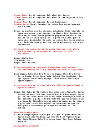 Otura Niko: Es el capataz del alma del Iworo.
Irete Yero: Es el capataz del alma de las mujeres y las
niñas.
Ogunda Fun: Es el capataz de los Babalawos.
Oyekun Meyi: Es el capataz de todos los seres humanos
(las almas).
Estos se pintan con la pintura señalada. Este círculo se
tapa con arena y se marcan los Meyis Ifá. Encima de
esto se colocan nueve pedazos pequeños de obi a los
cuales se le unta epó y se le pone un ataré gumá a
cada uno. Alrededor de esto se ponen los nueve platos
y al lado de cada plato una itaná encendida sobre su
candelabro.
Se cogen los nueve cujes de rasca barriga y de atorí
(Ikú pashan) y se golpea al lado del círculo
diciendo:
Eggun Aboku Ooo
Ile Mokeo Ooo
Eggun Baba Mokueo
A continuación se comienza a moyugbar como hacemos
corrientemente en lfá y después se dice lo siguiente:
Baba Eggun Baba Iku Eya Nire lya Eggun Okuo Eya Unyen
Eniye Uniye Unyen Ogba Lele Leleri Eya Bogboleri Eye
Eya Eggun. Okuatikun Bayegbi Okun Fokun Eleri Eya
Eggun Ogdara.
A continuación se le reza el Oshe Bile de Oyekun Meyi a
Eggun diciendo:
Eggun Emi Ogba Yi Mi Intori Ini odun awo oficiante Eggun
Intori Ni Garo Eti Ran Lomuni Eni Era Emi Eggun Eggun
yo Ifá awo oficiante (le rindo este homenaje a nombre
del difunto y pido a todos ustedes que me ayuden a mí
y a toda la fannilia que ustedes dejaron en la tierra
y pido que todos los espíritus ancestrales que se
acerquen a Olodumare para que su bendición los
cubra).
Rezo De Oyekun Meyi:
Alikuta Adagbaoyono Iku Diguela Diguela Oyono Mole Eni
Eggun Okpa Eyo Ni Ekua Aya Eku Ni Ella Ogbeni Megu
Iku Okua Obigde Kele Oja Moshe Dayi Iku Kono Oshame
Aiye De.
Se continúa rezando:
 