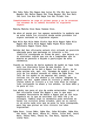 Obi Yeku Yeku Oku Eggun Awa Lorun Bi Ife Obi Aya Lorun
Mayebi Obi Wafun Eggun Obi Tima Mayesi Obi Aun Bati
Iku Lori Ire Ara Onu Baye Ire Obi Filabi Ire.
Inmediatamente se coge el primer pargo y se le arrancan
las escamas de la cabeza diciendo el siguiente
súyere:
Ñakiña Ñakiña Orun Basa Yawese Orun.
Se abre el pargo por las agayas sacándole la eyebale que
se echa sobre los círculos donde están pintados los
signos cantando el siguiente súyere:
Eya Nile Eya Nile Baba Olofin Eya Nile Eggun Ogba Ella
Eggun Awa Ella Nile Eggun Ogba Unyen Nile Ojere
Ashikuelu Eggun Ojere Jere.
Detrás del Awo oficiante estará otro situado en posición
adecuada para que mantenga su rotación a Oro
(tablilla consagrada en forma de pez), que dejará oír
su aterrador rugido que nos da a comprender que la
muerte en persona a bajado a participar de esta
ceremonia.
Cuando se termina de darle eyabale de eyabó se tapa todo
esto con dieciséis hojas de ewe dundun. A
continuación se le dan a Eggun los dos akukó, se le
echa encima etá, epó, otí, escamas de eyabó y las
jujú de los akukos rezando el oddun de Ogbe Roso, las
lerí de los eyabó no se separan del cuerpo, se
cocinan con los dos akukos y los iñales. Después le
ponen los dos eyabó sobre el círculo y akukó sin los
iñales sobre el círculo y a los tres días se recoge
todo incluyendo la añaeí y los adimús, se hace ebbo y
va para el río.
Los akuko van para el pie de araba enterrados. Cuando al
Awó oficiante tiene Ibo Eggun o sea lo que aquí
llamamos Sacorsante de Adará a Eggun que es una teja
española en la que se escriben los Odun Ifá y se
consagra. Cambia algó la ceremonia pues entonces se
hacen los círculos antes citados, pero en su centro
no se pinta nada sino que se pone la teja consagrada,
pero hay que pintar en otro círculo los odun
siguientes:
Ogbe Roso, lroso Umbo, Ogbe She, Oshe Nilogbe, Ogbe Ate,
Odi Roso, Odi Bara, Obara Di, Odika, Iroso Ate, lworu
Bara, Okana Yeku, Okana Sa, Osa Bara, Ogunda Fun,
lrete Yero.
 