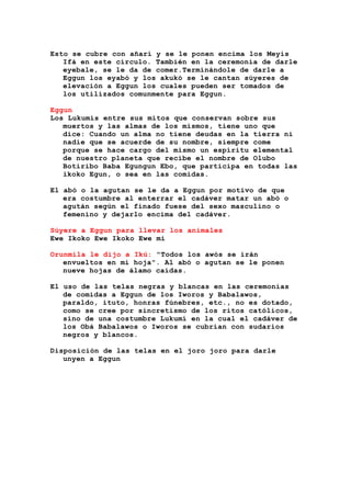 Esto se cubre con añarí y se le ponen encima los Meyis
Ifá en este círculo. También en la ceremonia de darle
eyebale, se le da de comer.Terminándole de darle a
Eggun los eyabó y los akukó se le cantan súyeres de
elevación a Eggun los cuales pueden ser tomados de
los utilizados comunmente para Eggun.
Eggun
Los Lukumís entre sus mitos que conservan sobre sus
muertos y las almas de los mismos, tiene uno que
dice: Cuando un alma no tiene deudas en la tierra ni
nadie que se acuerde de su nombre, siempre come
porque se hace cargo del mismo un espíritu elemental
de nuestro planeta que recibe el nombre de Olubo
Botiribo Baba Egungun Ebo, que participa en todas las
ikoko Egun, o sea en las comidas.
El abó o la agutan se le da a Eggun por motivo de que
era costumbre al enterrar el cadáver matar un abó o
agután según el finado fuese del sexo masculino o
femenino y dejarlo encima del cadáver.
Súyere a Eggun para llevar los animales
Ewe Ikoko Ewe Ikoko Ewe mi
Orunmila le dijo a Ikú: "Todos los awós se irán
envueltos en mi hoja". Al abó o agutan se le ponen
nueve hojas de álamo caídas.
El uso de las telas negras y blancas en las ceremonias
de comidas a Eggun de los Iworos y Babalawos,
paraldo, ituto, honras fúnebres, etc., no es dotado,
como se cree por sincretismo de los ritos católicos,
sino de una costumbre Lukumí en la cual el cadáver de
los Obá Babalawos o Iworos se cubrían con sudarios
negros y blancos.
Disposición de las telas en el joro joro para darle
unyen a Eggun
 