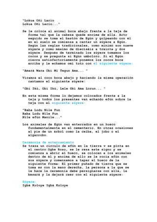 “Lokua Oñí Lario
Lokua Oñí Lario..."
Se le coloca al animal boca abajo frente a la teja de
forma tal que la cabeza quede encima de ella. Acto
seguido se toma el bastón de Egún y golpeando con él
en el suelo se comienza a cantar un súyere a Egún.
Según las reglas tradicionales, como mínimo son nueve
súyere y como máximo de dieciséis a treinta y dos
súyere. Después de terminado los súyere tomamos los
cocos y se pregunta si Egún umboloro. Si el Egún
cierra satisfactoriamente ponemos los cocos boca
arriba y le echamos omí tuto con el siguiente súyere:
“Amará Wara Obí Mi Tegun Ama... "
Viramos el coco boca abajo y haciendo la misma operación
cantamos el siguiente súyere:
"Obí Ikú, Obí Ikú, Lele Obí Ama Lorun... "
En esta misma forma lo dejamos colocados frente a la
teja y todos los presentes van echando efún sobre la
teja con el siguiente súyere:
"Baba Lodu Nile Fun
Baba Lodu Nile Fun
Nile efún Manile..."
Los animales de Egún van enterrados en un hueco
fundamentalmente en el cementerio. En otras ocasiones
al pie de un árbol como la ceiba, el jobo o el
algarrobo.
Ceremonia de enterramiento
Se traza un círculo de efún en la tierra v se pinta en
el centro Ogbe Roso, se le reza este signo y se
comienza a abrir el hueco, se colocan a los animales
dentro de él y encima de ello se le rocía efún con
sus súyere y comenzamos a tapar el hueco de la
siguiente forma: El primer puñado de tierra que se
toma es con la mano derecha, la persona a la que se
le hace la ceremonia debe persignarse con ella, la
besará y la dejará caer con el siguiente súyere:
Súyere:
Igbá Koloye Igbá Koloye
 