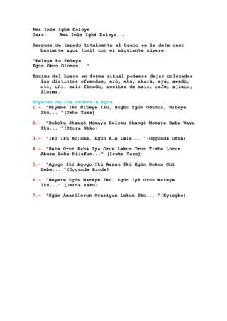 Ama Inle Igbá Koloye
Coro: Ama Inle Igbá Koloye...
Después de tapado totalmente el hueco se le deja caer
bastante agua (omí) con el siguiente súyere:
"Feleya Ku Feleya
Egún Okuo Olorun..."
Encima del hueco en forma ritual podemos dejar colocadas
las distintas ofrendas, eró, ekú, akará, eyá, awadó,
otí, oñí, maíz finado, rositas de maíz, café, ajiaco,
flores.
Súyeres de los cantos a Egún
1.- "Niyebe Ikú Nibeye Ikú, Bogbo Egún Odudua, Nibeye
Ikú... “(Oshe Tura)
2.- "Boloku Shangó Momaye Boloku Shangó Momaye Baba Waye
Ikú... “(Otura Niko)
3.- "Ikú Ikú Moloma, Egún Ale Lele... “(Oggunda Ofun)
4.- "Baba Orun Baba Iya Orun Lekun Orun Timbe Lorun
Abure Lobe Nilefun..." (Irete Yero)
5.- “Agogo Ikú Agogo Ikú Aanan Ikú Egún Bokun Obí
Lebe... “(Oggunda Biode)
6.- "Wayere Egún Wareye Ikú, Egún Iyá Orun Wareye
lkú..." (Okana Yeku)
7.- "Egún Amanilorun Orariyan Lekun Ikú... “(Eyiogbe)
 