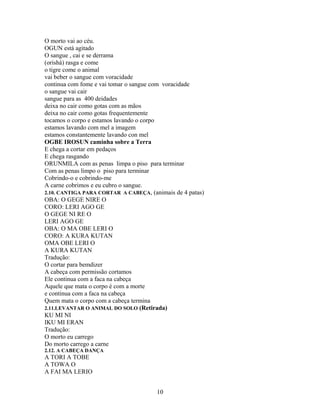 O morto vai ao céu.
OGUN está agitado
O sangue , cai e se derrama
(orishá) rasga e come
o tigre come o animal
vai beber o sangue com voracidade
continua com fome e vai tomar o sangue com voracidade
o sangue vai cair
sangue para as 400 deidades
deixa no cair como gotas com as mãos
deixa no cair como gotas frequentemente
tocamos o corpo e estamos lavando o corpo
estamos lavando com mel a imagem
estamos constantemente lavando con mel
OGBE IROSUN caminha sobre a Terra
E chega a cortar em pedaços
E chega rasgando
ORUNMILA com as penas limpa o piso para terminar
Com as penas limpo o piso para terminar
Cobrindo-o e cobrindo-me
A carne cobrimos e eu cubro o sangue.
2.10. CANTIGA PARA CORTAR A CABEÇA, (animais de 4 patas)
OBA: O GEGE NIRE O
CORO: LERI AGO GE
O GEGE NI RE O
LERI AGO GE
OBA: O MA OBE LERI O
CORO: A KURA KUTAN
OMA OBE LERI O
A KURA KUTAN
Tradução:
O cortar para bemdizer
A cabeça com permissão cortamos
Ele continua com a faca na cabeça
Aquele que mata o corpo é com a morte
e continua com a faca na cabeça
Quem mata o corpo com a cabeça termina
2.11.LEVANTAR O ANIMAL DO SOLO (Retirada)
KU MI NI
IKU MI ERAN
Tradução:
O morto eu carrego
Do morto carrego a carne
2.12. A CABEÇA DANÇA
A TORI A TOBE
A TOWA O
A FAI MA LERIO
10
 
