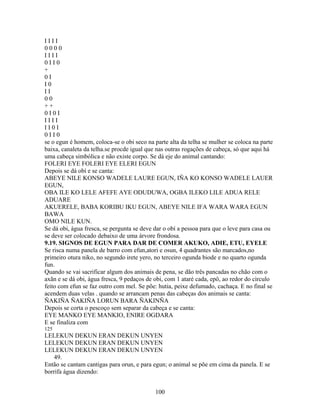 I I I I
0 0 0 0
I I I I
0 I I 0
+
0 I
I 0
I I
0 0
+ +
0 I 0 I
I I I I
I I 0 I
0 I I 0
se o egun é homem, coloca-se o obi seco na parte alta da telha se mulher se coloca na parte
baixa, canaleta da telha.se procde igual que nas outras rogações de cabeça, só que aqui há
uma cabeça simbólica e não existe corpo. Se dá eje do animal cantando:
FOLERI EYE FOLERI EYE ELERI EGUN
Depois se dá obí e se canta:
ABEYE NILE KONSO WADELE LAURE EGUN, IÑA KO KONSO WADELE LAUER
EGUN,
OBA ILE KO LELE AFEFE AYE ODUDUWA, OGBA ILEKO LILE ADUA RELE
ADUARE
AKUERELE, BABA KORIBU IKU EGUN, ABEYE NILE IFA WARA WARA EGUN
BAWA
OMO NILE KUN.
Se dá obi, água fresca, se pergunta se deve dar o obí a pessoa para que o leve para casa ou
se deve ser colocado debaixo de uma árvore frondosa.
9.19. SIGNOS DE EGUN PARA DAR DE COMER AKUKO, ADIE, ETU, EYELE
Se risca numa panela de barro com efun,atori e osun, 4 quadrantes são marcados,no
primeiro otura niko, no segundo irete yero, no terceiro ogunda biode e no quarto ogunda
fun.
Quando se vai sacrificar algum dos animais de pena, se dão três pancadas no chão com o
axãn e se dá obi, água fresca, 9 pedaços de obi, com 1 ataré cada, epô, ao redor do cìrculo
feito com efun se faz outro com mel. Se põe: hutia, peixe defumado, cachaça. E no final se
acendem duas velas . quando se arrancam penas das cabeças dos animais se canta:
ÑAKIÑA ÑAKIÑA LORUN BARA ÑAKINÑA
Depois se corta o pescoço sem separar da cabeça e se canta:
EYE MANKO EYE MANKIO, ENIRE OGDARA
E se finaliza com
125
LELEKUN DEKUN ERAN DEKUN UNYEN
LELEKUN DEKUN ERAN DEKUN UNYEN
LELEKUN DEKUN ERAN DEKUN UNYEN
49.
Então se cantam cantigas para orun, e para egun; o animal se põe em cima da panela. E se
borrifa água dizendo:
100
 