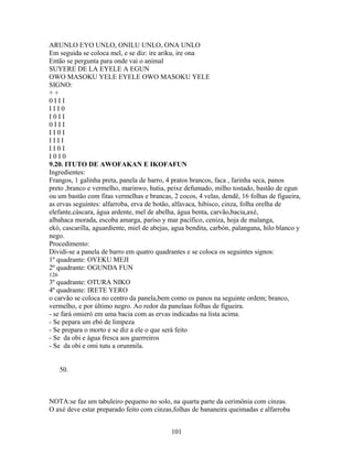 ARUNLO EYO UNLO, ONILU UNLO, ONA UNLO
Em seguida se coloca mel, e se diz: ire ariku, ire ona
Então se pergunta para onde vai o animal
SUYERE DE LA EYELE A EGUN
OWO MASOKU YELE EYELE OWO MASOKU YELE
SIGNO:
+ +
0 I I I
I I I 0
I 0 I I
0 I I I
I I 0 I
I I I I
I I 0 I
I 0 I 0
9.20. ITUTO DE AWOFAKAN E IKOFAFUN
Ingredientes:
Frangos, 1 galinha preta, panela de barro, 4 pratos brancos, faca , farinha seca, panos
preto ,branco e vermelho, marinwo, hutia, peixe defumado, milho tostado, bastão de egun
ou um bastão com fitas vermelhas e brancas, 2 cocos, 4 velas, dendê, 16 folhas de figueira,
as ervas seguintes: alfarroba, erva de botão, alfavaca, hibisco, cinza, folha orelha de
elefante,cáscara, água ardente, mel de abelha, água benta, carvão,bacia,axé,
albahaca morada, escoba amarga, paríso y mar pacífico, ceniza, hoja de malanga,
ekó, cascarilla, aguardiente, miel de abejas, agua bendita, carbón, palangana, hilo blanco y
nego.
Procedimento:
Dividi-se a panela de barro em quatro quadrantes e se coloca os seguintes signos:
1º quadrante: OYEKU MEJI
2º quadrante: OGUNDA FUN
126
3º quadrante: OTURA NIKO
4º quadrante: IRETE YERO
o carvão se coloca no centro da panela,bem como os panos na seguinte ordem; branco,
vermelho, e por último negro. Ao redor da panelaas folhas de figueira.
- se fará omieró em uma bacia com as ervas indicadas na lista acima.
- Se pepara um ebó de limpeza
- Se prepara o morto e se diz a ele o que será feito
- Se da obi e água fresca aos guerreiros
- Se da obi e omi tutu a orunmila.
50.
NOTA:se faz um tabuleiro pequeno no solo, na quarta parte da cerimônia com cinzas.
O axé deve estar preparado feito com cinzas,folhas de bananeira queimadas e alfarroba
101
 