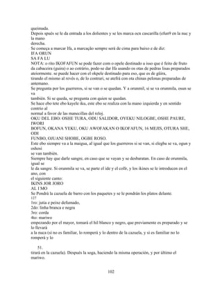 queimada.
Depois spués se le da entrada a los dolientes y se les marca ocn cascarilla (efun9 en la nuc y
la mano
derecha.
Se começa a marcar Ifa, a marcação sempre será de cima para baixo e de diz:
IFA ORUN
SA FA LU
NOTA: o rito IKOFAFUN se pode fazer com o opele destinado a isso que é feito de fruto
da cabaceira (guira) o ao cotrário, pode-se dar Ifa usando os otas de pedras lisas preparados
ateiormente. se puede hacer con el okpele destinado para eso, que es de güira,
tirando el mismo al revés o, de lo contrari, se atefrá con ota chinas pelonas preparadas de
antemano.
Se pregunta por los guerreros, si se van o se quedan. Y a orunmil, si se va orunmila, osun se
va
también. Si se queda, se pregunta con quien se quedan.
Se hace ebo tete ebo kayele iku, este ebo se realiza con la mano izquierda y en sentido
contrio al
normal a favor de las manecillas del reloj.
OKU DEL EBO: OSHE TURA, ODU SALIDOR, OYEKU NILOGBE, OSHE PAURE,
IWORI
BOFUN, OKANA YEKU, OKU AWOFAKAN O IKOFAFUN, 16 MEJIS, OTURA SHE,
ODI
FUNBO, OJUANI SHOBE, OGBE ROSO.
Este ebo siempre va a la maigua, al igual que los guerreros si se van, si elegba se va, ogun y
oshosi
se van también.
Siempre hay que darle sangre, en caso que se vayan y se desbaratan. En caso de orunmila,
igual se
le da sangre. Si orunmila se va, se parte el ide y el collr, y los ikines se le introducen en el
ano, con
el siguiente canto:
IKINS JOR JORO
AL I MO
Se Pondrá la cazuela de barro con los paquetes y se le pondrán los platos delante.
127
1ro: jutia e peixe defumado,
2do: linha branca e negra
3ro: corda
4to: mariwo
empezando por el mayor, tomará el hil blanco y negro, que previamente es preparado y se
lo llevará
a la nuca (si no es familiar, lo romperá y lo dentro de la cazuela, y si es familiar no lo
romperá y lo
51.
tirará en la cazuela). Después la soga, haciendo la misma operación, y por último el
mariwo.
102
 