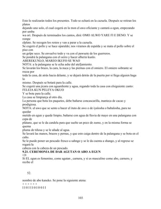Esto lo realizarán todos los presentes. Todo se echará en la cazuela. Después se retiran los
platos
dejando uno solo, el cual cogerá en la mon el awo oficiante y cantará a egun, empezando
por umba
wa ori. Después de terminados los cantos, dirá: OMO ALWO YARE FI E DENO. Y se
rompe
elplato. Se recogen los restos y van a parar a la cazuela.
Se cogerá el pollo y se hace oparaldo; nos viramos de espalda y se mata el pollo sobre el
piso con
un golpe seco. Se envuelve todo y va con el pawuete de los guerreros.
Se pondrá la palangana con el oeiro y hacer alberin kunlo.
ABEREKUNLO, MAREO IKUFO SE WAO
NOTA: a la palangana se le echa ashe del atefjamiento.
Se lavarán los brazo, la cara, la nuca y las piernas con el omiero. El omiero sobrante se
rocea por
toda la casa, de atrás hacia delante, y se dejará detrás de la puerta por si llega alguien haga
lo
mismo. Después se botará para la calle.
Se cogerá una jicara con aguardiente y agua, regando toda la casa con elsiguiente canto:
FELEJA KUN PELEYA OKUO
Y se bota para la calle.
La casa se limpiarça al otro día.
La persona que bota los paquetes, debe bañarse concascarilla, manteca de cacao y
prodigiosa.
NOTA: el awo que se sento a hacer el ituto de awo o de iyalosha o babalosha, para no
quedar
metido en egun y quede limpio, bañarse con agua de lluvia de mayo en una palangana con
cepa de
plátano, que se le da candela para que suelte un poco de zumo, y en la misma forma se
quema
pluma de tiñosa y se le añade al agua.
Se lavará las manos, brazos y pernas, y que esto caiga dentro de la palangana y se bota en el
caño.
Se le puede poner un pescado fresco a sahngo y se le da cuenta a shango, y al regreso se
rogará la
cabeza con la cabeza de un pescado.
9.21. CEREMONIA DE DAR AGUTAN O ABO A EGUN
128
Si EL egun es femenino, come agutan , carnera, y si es masculino come abo, carnero, y
recibe el
52.
nombre de abo kaneko. Se pone la siguiente atena:
+ + + + + +
I I 0 I I I 0 I 0 0 I I
103
 