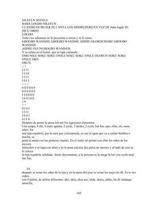 NILEFUN MANILE
BABA LOGDO NILEFUN
CUANDO ES MUJER SE CANTA LOS MISMO,PERO EN VEZ DE baba logdo SE
DICE OBINI
LOGDO.
Todos los adimuses se le presentan a oorun y se le canta:
GBOGBO WANISHE GBOGBO WANISHE ADIMU OLORDUMARE GBOGBO
WANISHE
ADIMU EGUNGBOGBO WANISEH.
Y se echan en el kutun, que se tapa cantando :
OMO NILE SOKU SOKU ONILE SOKU SOKU ONILE OLORUN SOKU SOKU
ONILE OKU
ORUN
+ +
I I I I
I I I 0
I I I I
I 0 I I
+ + +
0 0 0 0 0 0
0 0 0 0 0 0
I I 0 0 0 0
I 0 0 I 0 0
130
+ +
0 I 0 I
I I I I
I 0 0 I
0 I I 0
Después de poner la atena lelvará los siguientes elementos:
Una ayapa, 4 obi, 9 atare aguma, 2 eyele, 2 akuko, 2 eyele fun fun, epo, efun, oti, osun,
añari. En
una teja española, por la cara que corresponda, ya sea el egun que va a comer hembra o
macho, se
pinta la atena con las pinturas rituales. En el suelo sei pintan con efun los odun de los
awoses
fallecidos y se tapa con añari y se le pone encima dos palos de moruro y al lado de esto se
le coloca
la teja española señalada. Antes decomenzar, a la persona se le ruega la leri con eyele meji
fun fun,
54.
después se rezan los odun de la teja y en la atena del piso se rezan los mejis de ifá. Es to ses
rodea
con 9 paltos, de adimu diferentes, akó, akru, ekru aro, olele, akara, adalu, tut de malanga
amarilla,
105
 