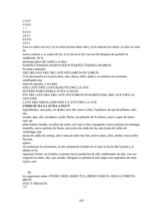 I I 0 0
I I 0 0
+ +
0 I 0 I
I 0 I I
0 I 0 0
I 0 I I
Esto se cubre con oti y se le echa encima añari odo y se le marcan los mejis. La eku se viste
de
nueve colores y se rodea de oti, se le da en la leri con un obi después de quitarle la
maldición. Se le
arrancan pelos del cuello y se dice:
ÑAKIÑA ÑAKINA OLRUN EGUN ÑAKIÑA ÑAKIÑA OLORUN
Se mata cantando:
EKU IKUAYE EKU IKU AYE OTI LORUN OY LORUN
A la eku muerta se le poen ekru, oka, akara, olele, adalu y se entierra en un kutun,
sembrando una
mata de oguede, y se canta:
ESE LAYE EWE LAYE KUKUTE EWE LA AYE
SUYERE PARA DARLE JUTIA A EGUN
EIY EKU AYE EKU EKU AYE OYI LORUN OYILORUN EKU IKU AYE EWE LA
AYE EWE
LAYE EKU OKOA LERI EWE LA AYE EWE LA AYE
COMO SE DA LA JUTIA A EGUN
Ingredientes: una jutia, un akuko, tres obi, nueve velas, 9 pedazos de cpa de plátano, ekú,
ejá,
awado, apó, oñí, un tabaco, acafé, flores, un pañuelo de 9 colores, nueve cujes de itamo
real, un
plato balnco hondo, un pilon de santo, ael cual se hay consagrdo, nueve pelotas de malanga
amarilla, nueve pelotas de ñame, una jicara de caldo de ila, una jicara de caldo de
verdolaga, una
jicara de caldo de cerraja, diez varas de asho fun fun, nueve atare, efun, media vara d asho
fun fun,
ajiaco.
Al comenzar la ceremonia, el awo preparará el plato en el cual se ha de dar la jutia y el
akuko en la
siguiente forma: en el plato se ponen nueve pedacitos de obi, embarrados de epo, con sus
respectivos atare, eku, eja, awado. Después se pintará la tela negra con unpedazo de efun
oyeso, con
56.
los siguientes odun: OYEKU MEJI, OGBE TUA, IROSO YEKUN, OSALA FOBEYO,
IRETE
FILE Y ORAGUN.
132
107
 