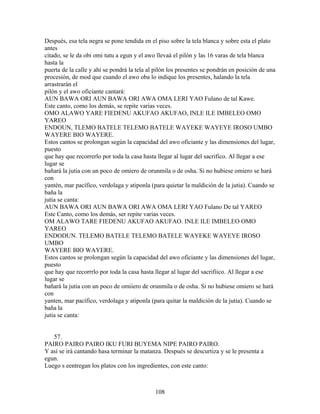 Después, esa tela negra se pone tendida en el piso sobre la tela blanca y sobre esta el plato
antes
citado, se le da obi omi tutu a egun y el awo llevaá el pilón y las 16 varas de tela blanca
hasta la
puerta de la calle y ahí se pondrá la tela al pilón los presentes se pondrán en posición de una
procesión, de mod que cuando el awo oba lo indique los presentes, halando la tela
arrastrarán el
pilón y el awo oficiante cantará:
AUN BAWA ORI AUN BAWA ORI AWA OMA LERI YAO Fulano de tal Kawe.
Este canto, como los demás, se repite varias veces.
OMO ALAWO YARE FIEDENU AKUFAO AKUFAO, INLE ILE IMBELEO OMO
YAREO
ENDOUN, TLEMO BATELE TELEMO BATELE WAYEKE WAYEYE IROSO UMBO
WAYERE BIO WAYERE.
Estos cantos se prolongan según la capacidad del awo oficiante y las dimensiones del lugar,
puesto
que hay que recorrerlo por toda la casa hasta llegar al lugar del sacrifico. Al llegar a ese
lugar se
bañará la jutia con un poco de omiero de orunmila o de osha. Si no hubiese omiero se hará
con
yantén, mar pacífico, verdolaga y atiponla (para quietar la maldición de la jutia). Cuando se
baña la
jutia se canta:
AUN BAWA ORI AUN BAWA ORI AWA OMA LERI YAO Fulano De tal YAREO
Este Canto, como los demás, ser repite varias veces.
OM ALAWO TARE FIEDENU AKUFAO AKUFAO. INLE ILE IMBELEO OMO
YAREO
ENDODUN. TELEMO BATELE TELEMO BATELE WAYEKE WAYEYE IROSO
UMBO
WAYERE BIO WAYERE.
Estos cantos se prolongan según la capacidad del awo oficiante y las dimensiones del lugar,
puesto
que hay que recorrrlo por toda la casa hasta llegar al lugar del sacrifiico. Al llegar a ese
lugar se
bañará la jutia con un poco de omiiero de orunmila o de osha. Si no hubiese omiero se hará
con
yanten, mar pacífico, verdolaga y atiponla (para quitar la maldición de la jutia). Cuando se
baña la
jutia se canta:
57.
PAIRO PAIRO PAIRO IKU FURI BUYEMA NIPE PAIRO PAIRO.
Y así se irá cantando hasa terminar la matanza. Después se descurtiza y se le presenta a
egun.
Luego s eentregan los platos con los ingredientes, con este canto:
108
 