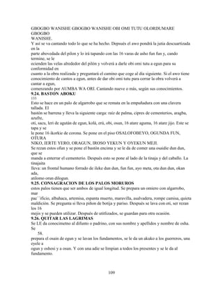 GBOGBO WANISHE GBOGBO WANISHE OBI OMI TUTU OLORDUMARE
GBOGBO
WANISHE.
Y así se va cantando todo lo que se ha hecho. Depsués el awo pondrá la jutia descuartizada
en la
parte abovedada del pilon y lo irá tapando con las 16 varas de asho fun fun y, cando
termine, se le
ecienden las velas alrededor del pilón y volverá a darle obi omi tutu a egun para su
conformidad en
cuanto a la obra realizada y preguntará el camino que coge al día siguiente. Si el awo tiene
conocimiento de cantos a egun, antes de dar obi omi tutu para cerrar la obra volverá a
cantar a egun,
comenzando por AUMBA WA ORI. Cantando nueve o más, según sus conocimientos.
9.24. BASTON ABOKU
133
Esto se hace en un palo de algarrobo que se remata en la empuñadura con una clavera
tallada. El
bastón se barrena y lleva la siguiente carga: raíz de palma, cipres de cementerios, aragba,
azufre,
oti, sacu, leri de agután de egun, kolá, erú, obi, osun, 16 atare aguma, 16 atare jijo. Este se
tapa y se
le pone 16 ikorkie de corona. Se pone en el piso OSALOFOBEYO, OGUNDA FUN,
OTURA
NIKO, IERTE YERO, ORAGUN, IROSO YEKUN Y OYEKUN MEJI.
Se rezan estos ofun y se pone el bastón encima y se le da de comer una osaidie dun dun,
que se
manda a enterrar el cementerio. Después esto se pone al lado de la tinaja y del caballo. La
tinajaita
lleva: un frontal humano forrado de ileke dun dun, fun fun, ayo meta, ota dun dun, okan
ada,
atilomo orun dilogun.
9.25. CONSAGRACION DE LOS PALOS MORUROS
estos palos tienen que ser ambos de igual longitud. Se prepara un omiero con algarrobo,
mar
pac´´ificio, albahaca, artemisa, espanta muerto, maravilla, asalvadera, rompe camisa, quieta
maldición. Se pregunta si lleva piñon de botija y pariso. Después se lava con oti, ser rezan
los 16
mejis y se pueden utilizar. Después de utitlizados, se guardan para otra ocasión.
9.26. QUITAR LAS LAGRIMAS
Se LE da conocimetno al difunto o padrino, con sus nombre y apellidos y nombre de osha.
Se
58.
prepara el osain de egun y se lavan los fundamentos, se le da un akuko a los guerreros, una
eyele a
ogun y oshosi y a osun. Y con una adie se limpian a todos los presentes y se le da al
fundamento.
109
 