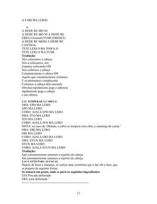 A FARI MA LERIO
6.
A DEDE RE MO NI
A DEDE RE MO NI A DEDE RE
ERELI (Animal) FUMI (ORISHÁ)
A DEDE RE MONI A DEDE RE
CANTIGA:
TETE LERI O BA TOWA O
TETE LERI O WA FUMI
Tradução:
Nós colocamos a cabeça
Nós a colocamos, nós
Estamos colocando OH
Nós exibimos a cabeça
Constantemente a cabeça OH
Aquilo que constantemente cortamos
E eu permaneço complacente
Cortamos a cabeça dele (animal)
(Orisha) rapidamente pega e saboreia
rapidamente pega a cabeça
e me oferece.
2.13. TEMPERAR A CABEÇA:
OBA: EPO MA LERO
EPO MA LERO
CORO: AJALA EPO MA LERO
OBA: IYO MA LERO
IYO MA LERO
CORO: AJALA IYO MA LERO
NOTA: no caso de Obatala, a cabra se tempera com efun, e manteiga de cacau.1
OBA: ORI MA LERO
ORI MA LERO
CORO: AJALA ORI MA LERO
OBA: EFUN MA LERO
EFUN MA LERO
CORO: AJALA EFUN MA LERO
Tradução:
Epô constantemente untamos o espírito da cabeça
Sal constantememte untamos o espírito da cabeça.
2.14. CANTO PARA AS FACAS.
Depois de fazer a matança, se realiza uma cerimônia que é dar obi a faca, que
se prepara da seguinte forma:
Se tomará um prato, onde se porá os seguintes ingredientes:
EJA Pescado defumado
EKU jutia defumada 2
-----------------------------------------------------------------
11
 