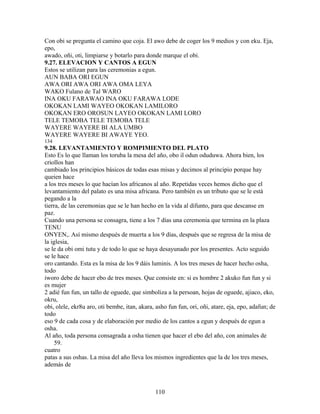 Con obi se pregunta el camino que coja. El awo debe de coger los 9 medios y con eku. Eja,
epo,
awado, oñi, oti, limpiarse y botarlo para donde marque el obi.
9.27. ELEVACION Y CANTOS A EGUN
Estos se utilizan para las ceremonias a egun.
AUN BABA ORI EGUN
AWA ORI AWA ORI AWA OMA LEYA
WAKO Fulano de Tal WARO
INA OKU FARAWAO INA OKU FARAWA LODE
OKOKAN LAMI WAYEO OKOKAN LAMILORO
OKOKAN ERO OROSUN LAYEO OKOKAN LAMI LORO
TELE TEMOBA TELE TEMOBA TELE
WAYERE WAYERE BI ALA UMBO
WAYERE WAYERE BI AWAYE YEO.
134
9.28. LEVANTAMIENTO Y ROMPIMIENTO DEL PLATO
Esto Es lo que llaman los toruba la mesa del año, obo il odun oduduwa. Ahora bien, los
criollos han
cambiado los principios básicos de todas esas misas y decimos al principio porque hay
queien hace
a los tres meses lo que hacían los africanos al año. Repetidas veces hemos dicho que el
levantamiento del palato es una misa africana. Pero también es un tributo que se le está
pegando a la
tierra, de las ceremonias que se le han hecho en la vida al difunto, para que descanse en
paz.
Cuando una persona se consagra, tiene a los 7 días una ceremonia que termina en la plaza
TENU
ONYEN,. Así mismo después de muerta a los 9 días, después que se regresa de la misa de
la iglesia,
se le da obi omi tutu y de todo lo que se haya desayunado por los presentes. Acto seguido
se le hace
oro cantando. Esta es la misa de los 9 dáis luminis. A los tres meses de hacer hecho osha,
todo
iworo debe de hacer ebo de tres meses. Que consiste en: si es hombre 2 akuko fun fun y si
es mujer
2 adié fun fun, un tallo de oguede, que simboliza a la persoan, hojas de oguede, ajiaco, eko,
okru,
obi, olele, ekr8u aro, oti bembe, itan, akara, asho fun fun, ori, oñi, atare, eja, epo, adafun; de
todo
eso 9 de cada cosa y de elaboración por medio de los cantos a egun y después de egun a
osha.
Al año, toda persona consagrada a osha tienen que hacer el ebo del año, con animales de
59.
cuatro
patas a sus oshas. La misa del año lleva los mismos ingredientes que la de los tres meses,
además de
110
 