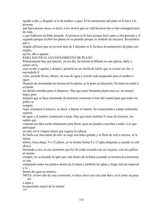 agután a abo, y después se le da tambor a egun. El levantameinto del plato se le hace a la
persona
que haya puesto mesa, es decir, a los iworos que en vida hicieron dos o más consagraciones
de osha
o que hubiesen recibido pinardo. Al primero se le hace porque hizo santo a otra persona y el
segundo porque recibió los platos en su pinardo porque es símbolo de mayoría. Recuérdese
que a
ningún africano que no tuviese más de 8 ahijados se le ha heco levantameinto de plato con
elegdo,
eja bo, abo a agutan.
PARA HACER EL LEVANTAMIENTO DE PLATO
Primeramente hay que hacerle, en ese día, las honras al difunto en una iglesia, darle a
comer en la
casa su abo o agutan y despue´s ponerle en un rincón de tod lo que se cocine ese día, y
encenderle 9
velas, ponerle flores, tabaco, su vaso de agua y tenerle todo preparado para el tambor a
egun.
Después de terminadas las honras de la iglesia, se le pone su desayuno. Se mata un cerdo y
se harán
las demás comidas para el almuerzo. Hay que tener bastantes platos nuevos, un mantel
largo, para
después que se haya terminado de almorzar comenzar a tirar del mantel para que todos los
paltos se
rompan.
Aquí comienza el emyero, es decir, a llamar al muerto. Se comenzarán a cantar solamente
suyeres
de egun y el tambor comenzará a tocar. Hay que tener también 9 varas de cretonas, los
santos que
vinieran ese dáia serán solamanete para llorar, pues no pueden consultar a nadie. Los que
participan
en esto, en la víspera tienen que rogarse la cabeza.
Se baila con una careta de eshi, se coge una batea grande y se llena de omi u omiero, se le
meten
dentro, boca abajo, 9 o 12 platos, en la misma forma 9 o 12 igba chiquetas y cuando se está
okua y
llamando a oro, en ese moemnto que los ilú están tocando con sus suyeres, con dos palitos
al mismo
compás, se va tocando la igba que está dentro de la batea ycuando se termina la ceremonia,
se van
rompiendo todos los palatos dentro de la batea y también las igbas y luego tod ese material
y lo
demás de egun se entierra.
NOTA: al toro año de esta ceremonia, se hace arroz con eure dun dun y se le pone un poco
60.
a egun y
los presentes unyen de lo mismo
135
111
 
