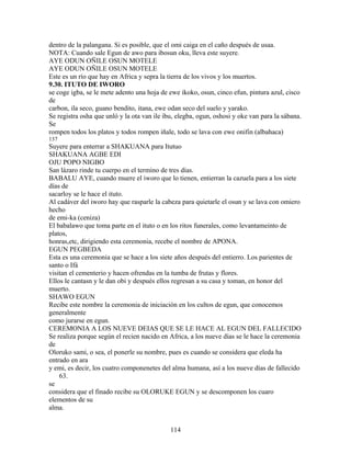 dentro de la palangana. Si es posible, que el omi caiga en el caño después de usaa.
NOTA: Cuando sale Egun de awo para ibosun oku, lleva este suyere.
AYE ODUN OÑILE OSUN MOTELE
AYE ODUN OÑILE OSUN MOTELE
Este es un río que hay en Africa y sepra la tierra de los vivos y los muertos.
9.30. ITUTO DE IWORO
se coge igba, se le mete adento una hoja de ewe ikoko, osun, cinco efun, pintura azul, cisco
de
carbon, ila seco, guano bendito, itana, ewe odan seco del suelo y yarako.
Se registra osha que unló y la ota van ile ibu, elegba, ogun, oshosi y oke van para la sábana.
Se
rompen todos los platos y todos rompen iñale, todo se lava con ewe onifin (albahaca)
137
Suyere para enterrar a SHAKUANA para Itutuo
SHAKUANA AGBE EDI
OJU POPO NIGBO
San lázaro rinde tu cuerpo en el termino de tres días.
BABALU AYE, cuando muere el iworo que lo tienen, entierran la cazuela para a los siete
días de
sacarloy se le hace el ituto.
Al cadáver del iworo hay que rasparle la cabeza para quietarle el osun y se lava con omiero
hecho
de emi-ka (ceniza)
El babalawo que toma parte en el ituto o en los ritos funerales, como levantameinto de
platos,
honras,etc, dirigiendo esta ceremonia, recebe el nombre de APONA.
EGUN PEGBEDA
Esta es una ceremonia que se hace a los siete años después del entierro. Los parientes de
santo o Ifá
visitan el cementerio y hacen ofrendas en la tumba de frutas y flores.
Ellos le cantasn y le dan obi y después ellos regresan a su casa y toman, en honor del
muerto.
SHAWO EGUN
Recibe este nombre la ceremonia de iniciación en los cultos de egun, que conocemos
generalmente
como jurarse en egun.
CEREMONIA A LOS NUEVE DEIAS QUE SE LE HACE AL EGUN DEL FALLECIDO
Se realiza porque según el recien nacido en Africa, a los nueve días se le hace la ceremonia
de
Oloruko sami, o sea, el ponerle su nombre, pues es cuando se considera que eleda ha
entrado en ara
y emi, es decir, los cuatro componenetes del alma humana, así a los nueve días de fallecido
63.
se
considera que el finado recibe su OLORUKE EGUN y se descomponen los cuaro
elementos de su
alma.
114
 