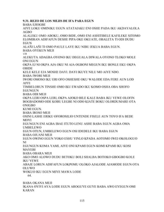 9.31. REZO DE LOS MEJIS DE IFA PARA EGUN
BABA EJIOGBE
AIYE LOKU OMINIKU EGUN ATATAIAKU ENI OSHE PADA IKU AKDAYALOLA
AGBO
ALALEKU OMO ABOKU, OMO BIDE, OMO ENI ASHITIBELE KAFILEKE SITOMO
ELOMIRAN ADIFAFUN DESHE PIPA OKE OKUATE, OBALETA TI ODI DUDU
EGUN
ALAÑI LAÑI TI OMO PAULE LAYE IKU NIBU JEKUA BABA EGUN.
BABA OYEKUN MEJI
138
ALEKUTA ADAGBA OYONO IKU DEGUALA DIWALA OYONO TLOKO MOLE
ONI EGUN
OKPA EJ NI OKPA AJA OKU NI AJA OGBONI MEGUN IKU BONLE EKU OKPA
OBIDE
KELE KELE EJA MOSHE DAYI. DAYI IKUYE NILU MO AIYE NDO.
BABA IWORI MEJI
IWORI OMOSO IKU ERI OFO OSHESHE OKU WALODE EDA FERE AUN LOD
AIYE
TIMBELORUN TINSHE OMO IKU EWADO IKU KOMO OSHA OBA SHOFO
EGUNGUN
BABA ODI MEJI
OKPA LERI OSPA LERI, OKPA AJOKO BILE KALE BABA IKU YEWE OLOFIN
BOGBADOMO ODE KOBU LEGBE NI ODO KIATE BOKU OLORDUMARE OTA
ONIGBO
KUMI EGUN.
BABA IROSO MEJI
OSINI LASHE ERIKU OFOROSILIO UNTENDE FISELE AUN TOYO IFA BEDE
MOYI
EGUNGUN ENI AGBA IBAE ITUTO LENU ASHE BABA EGUN AGBA OMA
UMBELEWO
EGUN OTUN, UMBELEWO EGUN OSI IDEDELE IKU BABA EGUN
BABA OJUANI MEJI
EGUN OWINO EGUN YOKO ESHU YINLO KPADA AOTOMO IWEI OKOLOGUO
NI
EGUNGUN KOMA YAMI, AIYE ONI KPAMI EGUN KOMI KPAMI IKU KOSI
MAYEBI
BABA OBARA MEJI
AKO OMO ALOWO DUDU BETOKU BOLI SHALBA BOTOKO GBOGBO KOLE
IKU YEWE
ABAJE LORUN ADIFAFUN LOKPOMU OLOKO AJALODE AJAMODE EGUN OTA
OLUWO
WOKUO IKU EGUN MIYE MAWA LODE
64.
BABA OKANA MEJI
IKANA OYIYI AYA LODE EGUN AROGUYE GUYE BABA AWO EYEGUN OMI
KARAN
115
 