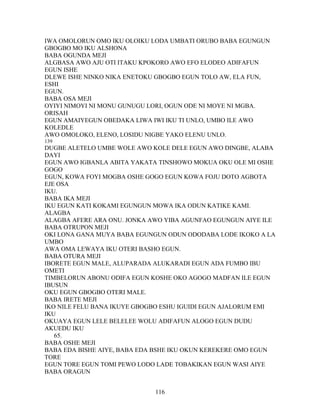 IWA OMOLORUN OMO IKU OLOIKU LODA UMBATI ORUBO BABA EGUNGUN
GBOGBO MO IKU ALSHONA
BABA OGUNDA MEJI
ALGBASA AWO AJU OTI ITAKU KPOKORO AWO EFO ELODEO ADIFAFUN
EGUN ISHE
DLEWE ISHE NINKO NIKA ENETOKU GBOGBO EGUN TOLO AW, ELA FUN,
ESHI
EGUN.
BABA OSA MEJI
OYIYI NIMOYI NI MONU GUNUGU LORI, OGUN ODE NI MOYE NI MGBA.
ORISAH
EGUN AMAIYEGUN OBEDAKA LIWA IWI IKU TI UNLO, UMBO ILE AWO
KOLEDLE
AWO OMOLOKO, ELENO, LOSIDU NIGBE YAKO ELENU UNLO.
139
DUGBE ALETELO UMBE WOLE AWO KOLE DELE EGUN AWO DINGBE, ALABA
DAYI
EGUN AWO IGBANLA ABITA YAKATA TINSHOWO MOKUA OKU OLE MI OSHE
GOGO
EGUN, KOWA FOYI MOGBA OSHE GOGO EGUN KOWA FOJU DOTO AGBOTA
EJE OSA
IKU.
BABA IKA MEJI
IKU EGUN KATI KOKAMI EGUNGUN MOWA IKA ODUN KATIKE KAMI.
ALAGBA
ALAGBA AFERE ARA ONU. JONKA AWO YIBA AGUNFAO EGUNGUN AIYE ILE
BABA OTRUPON MEJI
OKI LONA GANA MUYA BABA EGUNGUN ODUN ODODABA LODE IKOKO A LA
UMBO
AWA OMA LEWAYA IKU OTERI BASHO EGUN.
BABA OTURA MEJI
IBORETE EGUN MALE, ALUPARADA ALUKARADI EGUN ADA FUMBO IBU
OMETI
TIMBELORUN ABONU ODIFA EGUN KOSHE OKO AGOGO MADFAN ILE EGUN
IBUSUN
OKU EGUN GBOGBO OTERI MALE.
BABA IRETE MEJI
IKO NILE FELU BANA IKUYE GBOGBO ESHU IGUIDI EGUN AJALORUM EMI
IKU
OKUAYA EGUN LELE BELELEE WOLU ADIFAFUN ALOGO EGUN DUDU
AKUEDU IKU
65.
BABA OSHE MEJI
BABA EDA BISHE AIYE, BABA EDA BSHE IKU OKUN KEREKERE OMO EGUN
TORE
EGUN TORE EGUN TOMI PEWO LODO LADE TOBAKIKAN EGUN WASI AIYE
BABA ORAGUN
116
 