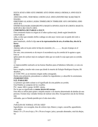 EGUN AFAFA ODO AIYE OMODE AIYE ONDO AMALA BEMALA AWO EGUN
BOIKU
AWO EDA EWE, TEDI MOLE AWON LELE AWO LINFOWO IKU KAKUNKUN
DAGBA
OMOTOKO ALAGBA LAGBA TIMBELORUN TIMBLODE AFO AWEMINO, ODO
AIYE IFA
ONIMO OLEJAGBA EGBADO PITA MAJETA OPAWA EGUN IFA DOITA MAJETA
KOPAWA IKU EGUN AWO.
CEREMONIA DE PARGO A EGUN
Esta ceremonia tienen su origen en el odun oyekun meji, donde según latradición
conservada en
cuba, se dice que estando olofin a sahngo en odo auye vieron caer en pardo del cielo a
shango se le
para comérselo, olofin le dijo eso es la representación de oro, el orisha iku, oba de la
tierra
ayagba.
Además sabe en la pon entrre la hija de orunmila y la ............. iku por el pargo en el
mercado.
Por esto, esta ceremonia es de mayor el ascendencia uq ela comida de la agutan a egun.
Esto se
aplica parte de oyekun meji en cualqueir odun que un osode lo coja egun para su comida.
Además
140
141
es imprescindible realizarlo en las honras fúnebres para el babalawo fallecido y si este era
alawo
bare o aragba y mucho más cosas que desde la muerte de Eulogio Rodríguez Gaytan, Ifá
akuabori,
el 14-04-1943, ya no tenemos ningún araba consagrado.
Hecha esta aclaración, procedemos a señalar los ingredientes y a describir la ceremonaia.
INGREDIENTES:
9.22. PARALDO
Lo primero que debo aclarar es el significado de esta palabra en yoruba.
Esta Palabra se compone de los vocablos
PA= matar ARA=cuerpo ALDO= detrás.
Por lo que su significado es matar detrás del cuerpo.
Esta obra se utiliza para quitar o alejarla muerte o un muerto determinado de detrñas de una
persona. Existen muy variadas formas de realizar esta obra. Escogeremos una de las formas
más
utilizadas, que es llamda paraldo por el odu otura niko.
66.
PARALDO DE NORMAL OTURA NIKO
Ingredientes: ave escogida, tiras de colores rojo, blanco y negro, cascarilla, aguardiente,
vela, paño
blanco 35 x 35 cm al rojo y 30 x 30 cm el negro: jutia y pescado ahumados, miel de abejas,
las
117
 