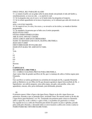 ONILE ONILE, IKU PARALDO ALADO
11. se matará el pollo con un golpe sobre la atena donde está pintado el odu odi fumbo y,
simultáneamente, se reza ese odu. . y se partirá la veal.
12. Se le pregunta otan con el coco y se le harán todas las preguntas al respecto.
13. Se le echará aguardiente en la nuca a la persona y se le ordenará que salte del círculo sin
mirar
atrás y con el pie izquierdo.
14. Se cogera el ave, la vela y los cocos, y se envuelve en las terlas y se manda al destino
preguntando.
15. Se mandará a la persona que se bañe con el omiro preparado.
REZO OTURA NIKO
OTURA ONIKO ONIKO LO GBA
ABE SI AIYE AWO KE TASEHE
AFEFE LORUN ADIFAFUN ORISHAOKO
NAWE YE SHANGO LESE EGUN, OLOFIN, ORUNMILA
REZO ODI FUMBO
ODI FUMBO DADE IFUN KARA KO
DADE IFUN KARA WE ADIFAFUN TABA
O
Vela
+
0 I
I 0
0 0
I I
Persona
X
CAPITULO X
SACRIFICIO A ORUNMILA
10.1. CABRA E GALINHA PRETAS PARA ORUNMILA.
Aqui vamos falar do grande sacrifício de Ifa, que é a matança de cabra e Galina negras para
Orunmila.
143
Este sacrificio se realiza geralmente na cerimônia de iniciação de Ifa, e quando Orunmila
pede ao Babalawo ou aos filhos de Ifa que desejem agradecer algum bem.recebido de Ifa. e
Ingredientes: um cabrito pequeno, uma cabra negra, um galo, uma pomba, velas, mel,
aguardente, cáscara, obis, peixe defumado, jutia defumada, pimenta.
68.
O primeiro passo é falar a Egun e dar água fresca. Depois se da obi e água fresca aos
guerreiros, dizendo o que se pretende fazer, incluindo Osun. Do mesmo modo se dá obi obi
e água fresca para Orunmila ( ver 39). Terminada esta primeira parte coloca-se Orunmila
sobre o opon Ifa, se dá o cabrito e o galo a Eshu, e as pombas aos guerreitos e a Osun.
Em seguida leva-se a cabra de Orunmila para dentro do quarto ou para o igbodun, puxada
pela corda pelo oficiante, e deixando todos os awos tocarem a cabra com a testa e canta-se:
PAIRO PAIRO IKU OFO ORI OLOBUYEMA
119
 
