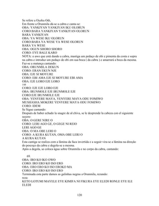 Se refere a Oyeku Odi,
Em frente a Orunmila dá-se a cabra e canta-se:
OBA: YANKIYAN YANKIYAN IKU OLORUN
CORO:BARA YANKIYAN YANKIYAN OLORUN
BARA YANKIYAN
OBA: YA WESE IKU OLORUN
CORO:BARA YA WESE YA WESE OLORUN
BARA YA WESE
OBA: OGUN SHORO SHORO
CORO: EYE BALE KARO
NOTA: o awo que está dando a cabra, mastiga um pedaço de obi e pimenta da costa e sopra
na cabra e introduz um pedaço de obi em sua boca ( da cabra ) e amarrará a boca da mesma.
Faz-se a matança cantando:
OBA: ORUNMILA DEKUN
CORO: ERAN EKUN NJE
OBA: EJE SI MOYURE
CORO: EBI AMA EJE SI MOYURE EBI AMA
OBA: EJE LORO EJE LORO
144
CORO: EJE EJE LORO EJE
OBA: IRUNMOLE EJE IRUNMOLE EJE
CORO:EJE IRUNMOLE EJE
OBA: YENYERE MAYA, YENYERE MAYA ODU FOMIWO
MUSHASHA MOKERE YENYERE MAYA ODU FOMIWO
CORO: IDEM
Se Sigue cantando:
Después de haber echado la snagre de al chiva, se le desprende la cabeza con el siguiente
suyere:
OBA: O GERE NIRE O
CORO: LERI AGO GE, O GEGE NI REIO
LERI AGO GE
OBA: O MA OBE LERI O
CORO: A KURA KUTAN, OMA OBE LERI O
A KURA KUTAN
Esta cantiga se realiza com a lâmina da faca invertida e a seguir vira-se a lâmina na direção
do pescoço da cabra e degola-se a mesma.
Após a degola, se coloca água sobre Orunmila e no corpo da cabra, cantando:
69.
OBA: IRO KO IKO OWO
CORO: IRO ERO KO ISO ERO
OBA: ERO ERO KO ISO EROKO MA
CORO: IRO ERO KO ISO ERO
Terminada esta parte damos as galinhas negras a Orunmila, rezando:
reza:
KETO LOTUMI MAYELE EYE KIMIFA NI FIKURA EYE ELEDI RONLE EYE ILE
ELEDI
120
 
