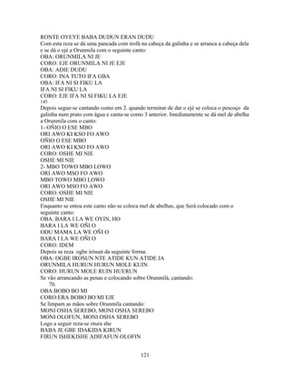 RONTE OYEYE BABA DUDUN ERAN DUDU
Com esta reza se dá uma pancada com irofá na cabeça da galinha e se arranca a cabeça dela
e se dá o ejé a Orunmila com o seguinte canto:
OBA: ORUNMILA NI JE
CORO: EJE ORUNMILA NI JE EJE
OBA: ADIE DUDU
CORO: INA TUTO IFA GBA
OBA: IFA NI SI FIKU LA
IFA NI SI FIKU LA
CORO: EJE IFA NI SI FIKU LA EJE
145
Depois segue-se cantando como em 2. quando terminar de dar o ejé se coloca o pescoço da
galinha num prato com água e canta-se como 3 anterior. Imediatamente se dá mel de abelha
a Orunmila com o canto:
1- OÑIO O ESE MBO
ORI AWO KI KSO FO AWO
OÑIO O ESE MBO
ORI AWO KI KSO FO AWO
CORO: OSHE MI NIE
OSHE MI NIE
2- MBO TOWO MBO LOWO
ORI AWO MSO FO AWO
MBO TOWO MBO LOWO
ORI AWO MSO FO AWO
CORO: OSHE MI NIE
OSHE MI NIE
Enquanto se entoa este canto não se coloca mel de abelhas, que Será colocado com o
seguinte canto:
OBA. BARA I LA WE OYIN, HO
BARA I LA WE OÑI O
ODU MAMA LA WE OÑI O
BARA I LA WE OÑI O
CORO: IDEM
Depois se reza ogbe irósun da seguinte forma:
OBA: OGBE IROSUN NTE ATIDE KUN ATIDE JA
ORUNMILA HURUN HURUN MOLE KUIN
CORO: HURUN MOLE RUIN HUERUN
Se vão arrancando as penas e colocando sobre Orunmilá, cantando:
70.
OBA:BOBO BO MI
CORO:ERA BOBO BO MI EJE
Se limpam as mãos sobre Orunmila cantando:
MONI OSHA SEREBO, MONI OSHA SEREBO
MONI OLOFUN, MONI OSHA SEREBO
Logo a seguir reza-se otura she
BABA JE GBE IDAKIDA KIRUN
FIRUN ISHEKISHE ADIFAFUN OLOFIN
121
 