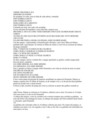 ADIMU ORUNMILA IFA
GBOGBO GUANISHE
Se acendem 16 velas, uma ao lado de cada adimu, cantando:
EMI TEMBELE EKUN
EMI TEMBELE EKUN
BABA (ODU) IFA ABEOTITI
EMI TEMBELE EKUN
Cantando um meji por cada vela acendida.
O awo oficiante dá mojubare e reza oshe bile e depois reza:
0RUNMILA AWA IFA OMA YERO GBOGBO AWO LESE OLORDUMARE OBAYE
LORUN
AUADA IFA IBA OLUO IBA OYUBONA KAN IBA BABA IBA YEYE MODARE
AWA FUMI
EJA-BO ORUNMILA ODARA NI ODARA ASHE OLORDUMARE.
Um dos pargos é apresentado a Orunmila pelo oficiante, e por cinco filhas de Oshun,
pedindo tudo o que desejar. Se retiram as filhas de oshun e o awo tira as escamas da cabeça
do pargo cantando:
OBA: YANKIYAN YANKIYAN IKU OLORUN
CORO: BARA YANKIKAN YANKIKAN OLORUN
OBA: YA WESE IKU OLORUN
CORO: BARA YA WESE YA WESE OLORUN
BARA YA WESE
Se abre o pargo ( ejá-bo ) tirando-lhe o sangue apertando as guelras, saindo sangue pela
boca do peixe, cantando:
EJA NIRE MINERE, EJA NIRE MINERE
EJA IREMAWA, EJA NIRE MINERE
Isto é, quando se coloca o sangue sobre Orunmila e em volta no círculo de areia se canta:
FOLORI EJE FOLOR EJE
EJE LONA FOLORI EJE
EJE NI LORUN IFA IFA LODE
MAWA MINERE EJE NIRE MINERE
Com o outro pargo de procede de maneira semelhante na sopera de Orunmila. Depois se
tampa a sopeira com 16 folhas de fortuna, ou de sempre-viva, e se da ejé das duas galinhas
pretas de acordo com o ritual normal.
Coloca-se epô, escamas do pargo por cima se colocam as penas das galihas rezando-se
72.
ogbe irósun. Depois se colocam os 16 adimus, cobertos com a areia. Se rezam os 16 mejis
com suas rezas e se faz oro de Orunmilá.
A cabeça dos pargos, o awo as cozinha com o mesmo tempero que cozinha as galinhas os
axés são fritos com mantega de cacau, as cabeças dos pargos são fritos também desta forma
e colocados para Orunmila.
148
as galinhas são colocadas sobre os 16 adimus cobertos por areia. Os corpos dos pargos, se
mandam crus para o rio, em seguida e com 3 dias se faz ebo e as galinhas são enterradas em
uma mata e se reza.
123
 