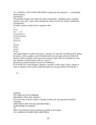 10.3. ANGOLA (ETU) PARA ORUNMILA regido pelo odu okaran ka é um trabalha
muito perigoso.
Ingredientes:
Uma galinha d’angola, dois galhos de acácia consagrados, 2 galinhas pretas, 16 adimu,
cáscara, velas, obis, 1 galo, muita manteiga de cacau, ervas de ifa, fortuna e brilhantina.
Procedimento:
No chão se pinta os signos com os seguintes odus:
+ +
I I I I
I 0 + + + I I
I I I I 0 0 I I 0 I
I I 0 0 I 0 0 0 0 I
I I I 0 I I
0 I 0 I I 0
+ +
0 0 0 0
I I 0 0
I 0 0 0
0 I 0 0
estes signos depois se cobrem com areia, e encima vai o opon Ifa. Dividido por dois galhos
de acácia e sobre os galhos se põe Orunmila dentro de uma tigela coberto de folhas da
fortuna. Sobre esta tigela se póe uma outra na qual se pinta oshe tura, oturupon ka, otura
she, okanran as; dentro desta se põe um kolo y 4
pimientas de yamao,cobrindo-se com erva brilhantina.
Se le da Obi Uto a eshu (elegba) y después a orunmila. Se dá o galo a Eshu, e depois se
mata a d’angola. O ejé vai para a tigela deixando cair uma gora dentro de Orunmila e
73.
cantando:
ETU ASHA ILE FUN LORISHA
ORUNMILA TIKA IKU AGBALA
Com este canto se dá ejé à tigela e é quando se deixa cair uma gota para Orunmila.
Cantando:
AWO ONIFA OPA ETU BALERI ORUNMILA
BAWONISHE IFA ODONA
149
depois se procede da mesma maneira que quando se dá o pargo.
10.4. AGBANI (VEADO) PARA ORUNMILA
124
 