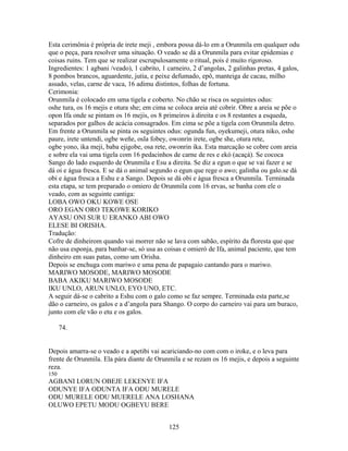 Esta cerimônia é própria de irete meji , embora possa dá-lo em a Orunmila em qualquer odu
que o peça, para resolver uma situação. O veado se dá a Orunmila para evitar epidemias e
coisas ruins. Tem que se realizar escrupulosamente o ritual, pois é muito rigoroso.
Ingredientes: 1 agbani /veado), 1 cabrito, 1 carneiro, 2 d’angolas, 2 galinhas pretas, 4 galos,
8 pombos brancos, aguardente, jutia, e peixe defumado, epô, manteiga de cacau, milho
assado, velas, carne de vaca, 16 adimu distintos, folhas de fortuna.
Cerimonia:
Orunmila é colocado em uma tigela e coberto. No chão se risca os seguintes odus:
oshe tura, os 16 mejis e otura she; em cima se coloca areia até cobrir. Obre a areia se põe o
opon Ifa onde se pintam os 16 mejis, os 8 primeiros à direita e os 8 restantes a esqueda,
separados por galhos de acácia consagrados. Em cima se põe a tigela com Orunmila detro.
Em frente a Orunmila se pinta os seguintes odus: ogunda fun, oyekumeji, otura niko, oshe
paure, irete untendi, ogbe weñe, osla fobey, owonrin irete, ogbe she, otura rete,
ogbe yono, ika meji, baba ejigobe, osa rete, owonrin ika. Esta marcação se cobre com areia
e sobre ela vai uma tigela com 16 pedacinhos de carne de res e ekó (acaçá). Se cococa
Sango do lado esquerdo de Orunmila e Esu a direita. Se diz a egun o que se vai fazer e se
dá oi e água fresca. E se dá o animal segundo o egun que rege o awo; galinha ou galo.se dá
obi e água fresca a Eshu e a Sango. Depois se dá obi e água fresca a Orunmila. Terminada
esta etapa, se tem preparado o omiero de Orunmila com 16 ervas, se banha com ele o
veado, com as seguinte cantiga:
LOBA OWO OKU KOWE OSE
ORO EGAN ORO TEKOWE KORIKO
AYASU ONI SUR U ERANKO ABI OWO
ELESE BI ORISHA.
Tradução:
Cofre de dinheirom quando vai morrer não se lava com sabão, espírito da floresta que que
não usa esponja, para banhar-se, só usa as coisas e omieró de Ifa, animal paciente, que tem
dinheiro em suas patas, como um Orisha.
Depois se enchuga com mariwo e uma pena de papagaio cantando para o mariwo.
MARIWO MOSODE, MARIWO MOSODE
BABA AKIKU MARIWO MOSODE
IKU UNLO, ARUN UNLO, EYO UNO, ETC.
A seguir dá-se o cabrito a Eshu com o galo como se faz sempre. Terminada esta parte,se
dão o carneiro, os galos e a d’angola para Shango. O corpo do carneiro vai para um buraco,
junto com ele vão o etu e os galos.
74.
Depois amarra-se o veado e a apetibi vai acariciando-no com com o iroke, e o leva para
frente de Orunmila. Ela pára diante de Orunmila e se rezam os 16 mejis, e depois a seguinte
reza.
150
AGBANI LORUN OBEJE LEKENYE IFA
ODUNYE IFA ODUNTA IFA ODU MURELE
ODU MURELE ODU MUERELE ANA LOSHANA
OLUWO EPETU MODU OGBEYU BERE
125
 