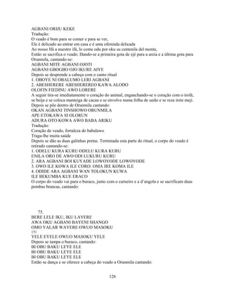 AGBANI ORIJU KEKE
Tradução:
O veado é bom para se comer e para se ver,
Ele é delicado ao entrar em casa e é uma oferenda delicada
Ao nosso Ifá a nuestro ifá, lo come odu por oku su centenila del monte,
Então se sacrifica o veado. Dando-se a primeira gota de ejé para a areia e a última gota para
Orunmila, cantando-se:
AGBANI MITE AGBANI OJOTI
AGBANI GBOGBO OJO IKURE AIYE
Depois se desprende a cabeça com o canto ritual
1. OBOYE NI OBALUMO LERI AGBANI
2. ABESHERERE ABESHEREREO KAWA ALODO
OLOFIN FIEDINU AWO LORERE
A seguir tira-se imediatamente o coração do animal, enganchando-se o coração com o irofá,
se beija e se coloca manteiga de cacau e se envolve numa folha de saião e se reza irete meji.
Depois se põe dentro de Orunmila cantando:
OKAN AGBANI TINSHOWO ORUNMILA
APE ETOKAWA SI OLORUN
ADURA OTO KOWA AWO BABA ARIKU
Tradução:
Coração de veado, fortaleza do babalawo
Traga-lhe muita saúde
Depois se dão as duas galinhas pretas. Terminada esta parte do ritual, o corpo do veado é
retirado cantando-se:
1. ODELU KURA KURU ODELU KURA KURU
ENILA ORO DE AWO ODI LUKURU KURU
2. ARA AGBANI BOI KUYADE LOWOYODE LOWOYODE
3. OWO ILE KOWA ILE CORO: OMA IRE KOMA ILE
4. ODIDE ARA AGBANI WAN TOLOKUN KUWA
ILE BEKUMBA KUE ERACO
O corpo do veado vai para o buraco, junto com o carneiro e a d’angola e se sacrificam duas
pombas brancas, cantando:
75.
BERE LELE IKU, IKU LAYERE
AWA OKU AGBANI BAYENI SHANGO
OMO YALAR WAYERE OWUO MASOKU
151
YELE EYELE OWUO MASOKU YELE
Depois se tampa o buraco, cantando:
BI OBU BAKU LEYE ELE
BI OBU BAKU LEYE ELE
BI OBU BAKU LEYE ELE
Então se dança e se oferece a cabeça do veado a Orunmila cantando:
126
 