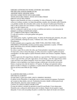 GBOGBO ATOWOMI OTO WOMI ATOWORE AKUARIMA
ORI ODI LERI AGBANI ODORI OYURI
ADEDERE MONI ADEDERE MONI
EEN ENU LEMIO TENTE EFUN EMI LEMIO
TENTE EFUN OBA FOBAO, TENTE EFUN OBA FOBAO
ORENTE EFUN OBA FOBAO
Depois se põe Orunmila em cima e se acendem 16 velas a Orunmila. No dia seguinte,
coloca-se a cabeça, as patas e as tripas das galinhas, assados; são colocados sobre Orunmila
e as galinhas assadas são colocadas sobre a areia. Se colocam 16 adimu para Orunmila. a
Eshu se dão as partes dos seus animais e a Sango as dos galos. No terceiro dia se recolhe
tudo se faz ebó e depois reza.
NOTA: a cabeça do veado já seca, no osso, se enfeita com mariwo e com uma pena de
papagaio se entrega a órunmila para sempre.
10.5. CABRITO (OWUNKO) A ORUNMILA
É o odu odi owonrin e se faz para ganhar uma guerra.
Ingredientes:
Um cabrito preto, 4 galos, 2 galinhas pretas, 16 adimu de Orunmila,epô, pimentas, obi, jutia
e peixe defumado, manteiga de cacau, 3 inhames cará, velas, e milho tostado.
Procedimento:
O chão é pintado com os seguintes odus: OSHE TURA, OGUNDA YEKU, ODI
OWONRIN E OTURASHE. Se deixa um bom espaço separando e se pinta : OYEKU
MEJI, OGUNDA FUN, OTURA ANIKO E ORAGUN.
Se cobre com areia.
Se coloca o opon Ifa no centro dos odus, que foram pintados ( marcados) e se marcam os
16 mejis nele, como se fosse dar pargo, se cobre com areia e se põem 2 galhos de acácia
consagrados e em duas tigelas se põem Orunmila coberto com fortuna e orquídeas. Depois,
a seguir:
Se evoca egun com obi e água fresca, dizendo-se o que será feito. Chamam-se os guerreiros
e dizer o que será feito ,com obi e água fresca. Evocar Sango , com obi e água fresca e dizer
o que será feito e por último Orunmila. O awo leva sobre a cabeça um cesto com três
inhames e com as galinhas e nos braços carrega o cabrito que vai envolto com morim
branco, no pecoço um colar de mariwo e 101 guizos. Se dirige a um aposento onde a
apetevi recolhe os inhames e as galinhas e os põem diante de Orunmila cantando. O cabrito
terá em sua boca uma folha de cajá. Cantiga:
152
76.
ELAGBEWO ORUNMILA UNYEN
OWUNKO ELAGBEWO
Já tendo dado os galos para ESHU, OGUN, OSHOSI E SHANGO.
O cabrito se dá a Orunmila e é sacrficado com os cantos normais de matança. O primeiro
ejé vai para as duas tijelas, com sal, 16 pimentas da costa e dendê; a última gota de ejé
sobre Orunmila, alem dos cantos normais se canta:
CANTO: ELA MI IFA GBAE NAGBE LONI
O corpo do cabrito é retirado do aposento no qual foi sacrificado. O awo dança para
Orunmila com a cabeça do cabrito presa entre os dentes. Depois tira do quarto e segue
dançando. O awo corta um pedaço de peito e cozinha bem, depois de lavado com omieró.
127
 